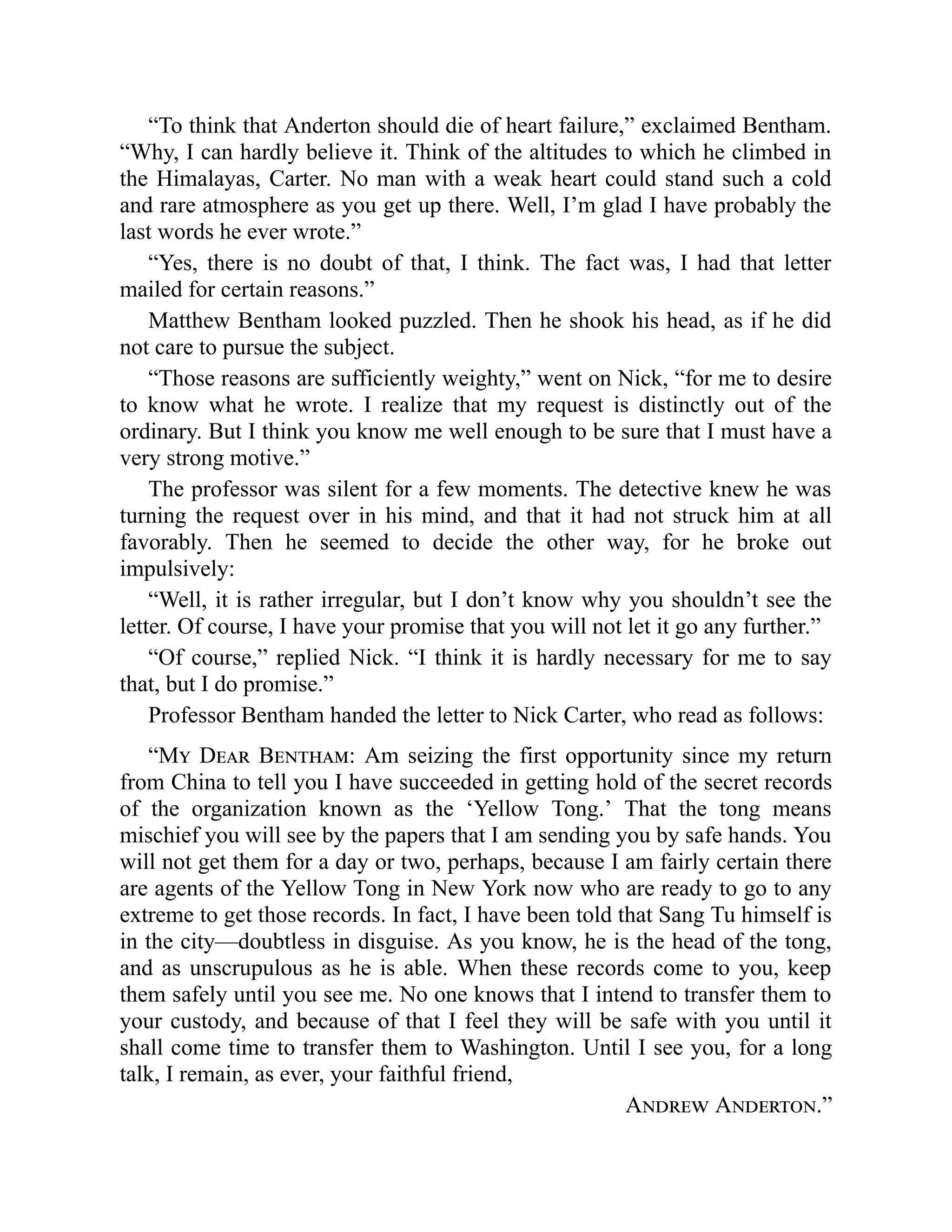 “To think that Anderton should die of heart failure,” exclaimed Bentham.
“Why, I can hardly believe it. Think of the altitudes to which he climbed in
the Himalayas, Carter. No man with a weak heart could stand such a cold
and rare atmosphere as you get up there. Well, I’m glad I have probably the
last words he ever wrote.”
“Yes, there is no doubt of that, I think. The fact was, I had that letter
mailed for certain reasons.”
Matthew Bentham looked puzzled. Then he shook his head, as if he did
not care to pursue the subject.
“Those reasons are sufficiently weighty,” went on Nick, “for me to desire
to know what he wrote. I realize that my request is distinctly out of the
ordinary. But I think you know me well enough to be sure that I must have a
very strong motive.”
The professor was silent for a few moments. The detective knew he was
turning the request over in his mind, and that it had not struck him at all
favorably. Then he seemed to decide the other way, for he broke out
impulsively:
“Well, it is rather irregular, but I don’t know why you shouldn’t see the
letter. Of course, I have your promise that you will not let it go any further.”
“Of course,” replied Nick. “I think it is hardly necessary for me to say
that, but I do promise.”
Professor Bentham handed the letter to Nick Carter, who read as follows:
“My Dear Bentham: Am seizing the first opportunity since my return
from China to tell you I have succeeded in getting hold of the secret records
of the organization known as the ‘Yellow Tong.’ That the tong means
mischief you will see by the papers that I am sending you by safe hands. You
will not get them for a day or two, perhaps, because I am fairly certain there
are agents of the Yellow Tong in New York now who are ready to go to any
extreme to get those records. In fact, I have been told that Sang Tu himself is
in the city—doubtless in disguise. As you know, he is the head of the tong,
and as unscrupulous as he is able. When these records come to you, keep
them safely until you see me. No one knows that I intend to transfer them to
your custody, and because of that I feel they will be safe with you until it
shall come time to transfer them to Washington. Until I see you, for a long
talk, I remain, as ever, your faithful friend,
Andrew Anderton.”
 