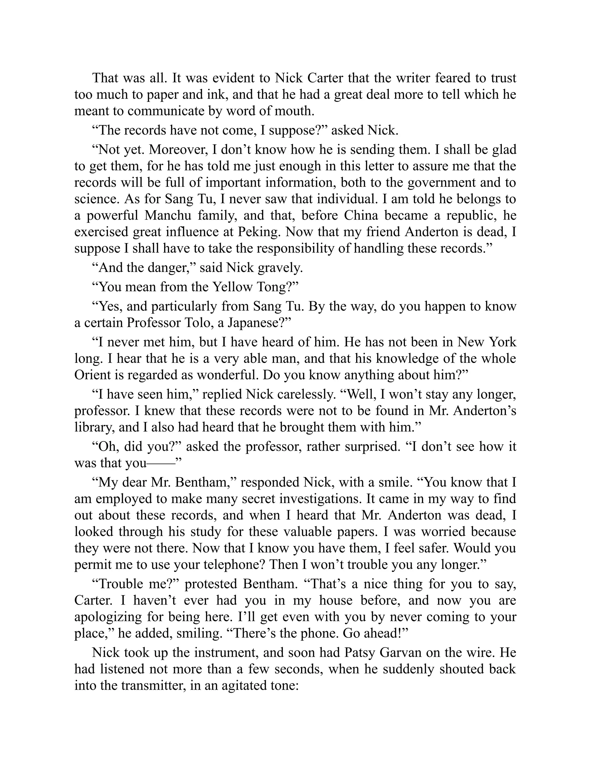That was all. It was evident to Nick Carter that the writer feared to trust
too much to paper and ink, and that he had a great deal more to tell which he
meant to communicate by word of mouth.
“The records have not come, I suppose?” asked Nick.
“Not yet. Moreover, I don’t know how he is sending them. I shall be glad
to get them, for he has told me just enough in this letter to assure me that the
records will be full of important information, both to the government and to
science. As for Sang Tu, I never saw that individual. I am told he belongs to
a powerful Manchu family, and that, before China became a republic, he
exercised great influence at Peking. Now that my friend Anderton is dead, I
suppose I shall have to take the responsibility of handling these records.”
“And the danger,” said Nick gravely.
“You mean from the Yellow Tong?”
“Yes, and particularly from Sang Tu. By the way, do you happen to know
a certain Professor Tolo, a Japanese?”
“I never met him, but I have heard of him. He has not been in New York
long. I hear that he is a very able man, and that his knowledge of the whole
Orient is regarded as wonderful. Do you know anything about him?”
“I have seen him,” replied Nick carelessly. “Well, I won’t stay any longer,
professor. I knew that these records were not to be found in Mr. Anderton’s
library, and I also had heard that he brought them with him.”
“Oh, did you?” asked the professor, rather surprised. “I don’t see how it
was that you——”
“My dear Mr. Bentham,” responded Nick, with a smile. “You know that I
am employed to make many secret investigations. It came in my way to find
out about these records, and when I heard that Mr. Anderton was dead, I
looked through his study for these valuable papers. I was worried because
they were not there. Now that I know you have them, I feel safer. Would you
permit me to use your telephone? Then I won’t trouble you any longer.”
“Trouble me?” protested Bentham. “That’s a nice thing for you to say,
Carter. I haven’t ever had you in my house before, and now you are
apologizing for being here. I’ll get even with you by never coming to your
place,” he added, smiling. “There’s the phone. Go ahead!”
Nick took up the instrument, and soon had Patsy Garvan on the wire. He
had listened not more than a few seconds, when he suddenly shouted back
into the transmitter, in an agitated tone:
 