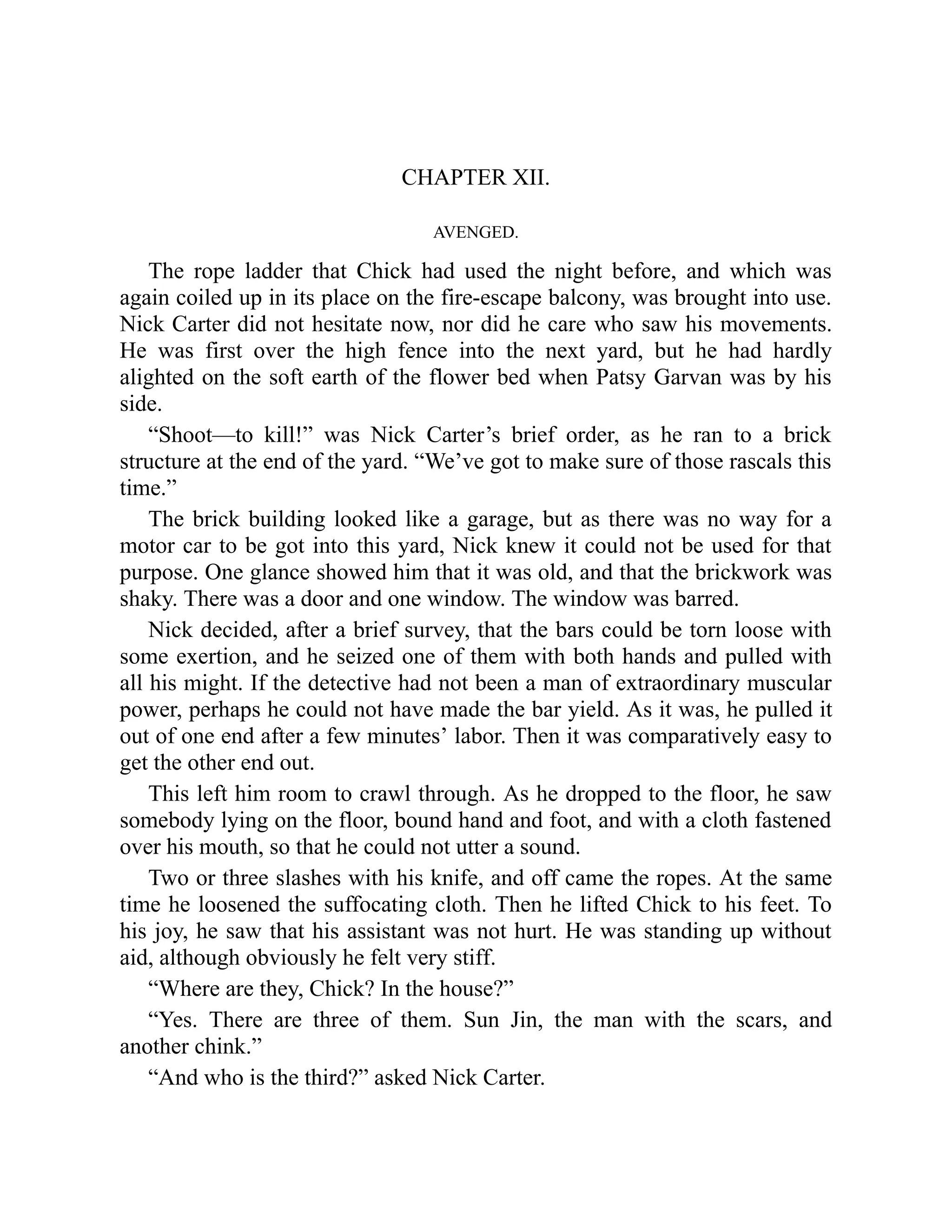 CHAPTER XII.
AVENGED.
The rope ladder that Chick had used the night before, and which was
again coiled up in its place on the fire-escape balcony, was brought into use.
Nick Carter did not hesitate now, nor did he care who saw his movements.
He was first over the high fence into the next yard, but he had hardly
alighted on the soft earth of the flower bed when Patsy Garvan was by his
side.
“Shoot—to kill!” was Nick Carter’s brief order, as he ran to a brick
structure at the end of the yard. “We’ve got to make sure of those rascals this
time.”
The brick building looked like a garage, but as there was no way for a
motor car to be got into this yard, Nick knew it could not be used for that
purpose. One glance showed him that it was old, and that the brickwork was
shaky. There was a door and one window. The window was barred.
Nick decided, after a brief survey, that the bars could be torn loose with
some exertion, and he seized one of them with both hands and pulled with
all his might. If the detective had not been a man of extraordinary muscular
power, perhaps he could not have made the bar yield. As it was, he pulled it
out of one end after a few minutes’ labor. Then it was comparatively easy to
get the other end out.
This left him room to crawl through. As he dropped to the floor, he saw
somebody lying on the floor, bound hand and foot, and with a cloth fastened
over his mouth, so that he could not utter a sound.
Two or three slashes with his knife, and off came the ropes. At the same
time he loosened the suffocating cloth. Then he lifted Chick to his feet. To
his joy, he saw that his assistant was not hurt. He was standing up without
aid, although obviously he felt very stiff.
“Where are they, Chick? In the house?”
“Yes. There are three of them. Sun Jin, the man with the scars, and
another chink.”
“And who is the third?” asked Nick Carter.
 