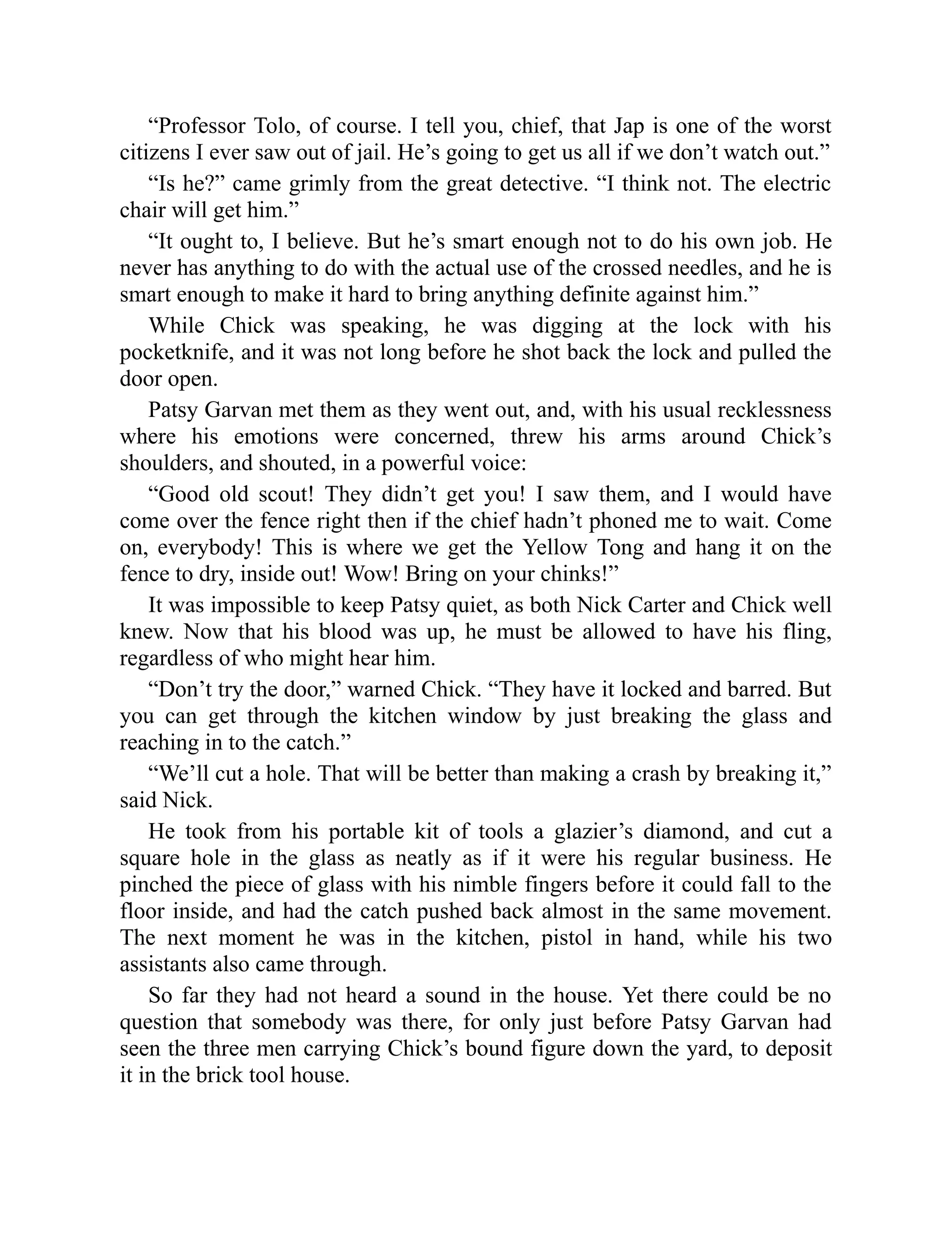 “Professor Tolo, of course. I tell you, chief, that Jap is one of the worst
citizens I ever saw out of jail. He’s going to get us all if we don’t watch out.”
“Is he?” came grimly from the great detective. “I think not. The electric
chair will get him.”
“It ought to, I believe. But he’s smart enough not to do his own job. He
never has anything to do with the actual use of the crossed needles, and he is
smart enough to make it hard to bring anything definite against him.”
While Chick was speaking, he was digging at the lock with his
pocketknife, and it was not long before he shot back the lock and pulled the
door open.
Patsy Garvan met them as they went out, and, with his usual recklessness
where his emotions were concerned, threw his arms around Chick’s
shoulders, and shouted, in a powerful voice:
“Good old scout! They didn’t get you! I saw them, and I would have
come over the fence right then if the chief hadn’t phoned me to wait. Come
on, everybody! This is where we get the Yellow Tong and hang it on the
fence to dry, inside out! Wow! Bring on your chinks!”
It was impossible to keep Patsy quiet, as both Nick Carter and Chick well
knew. Now that his blood was up, he must be allowed to have his fling,
regardless of who might hear him.
“Don’t try the door,” warned Chick. “They have it locked and barred. But
you can get through the kitchen window by just breaking the glass and
reaching in to the catch.”
“We’ll cut a hole. That will be better than making a crash by breaking it,”
said Nick.
He took from his portable kit of tools a glazier’s diamond, and cut a
square hole in the glass as neatly as if it were his regular business. He
pinched the piece of glass with his nimble fingers before it could fall to the
floor inside, and had the catch pushed back almost in the same movement.
The next moment he was in the kitchen, pistol in hand, while his two
assistants also came through.
So far they had not heard a sound in the house. Yet there could be no
question that somebody was there, for only just before Patsy Garvan had
seen the three men carrying Chick’s bound figure down the yard, to deposit
it in the brick tool house.
 