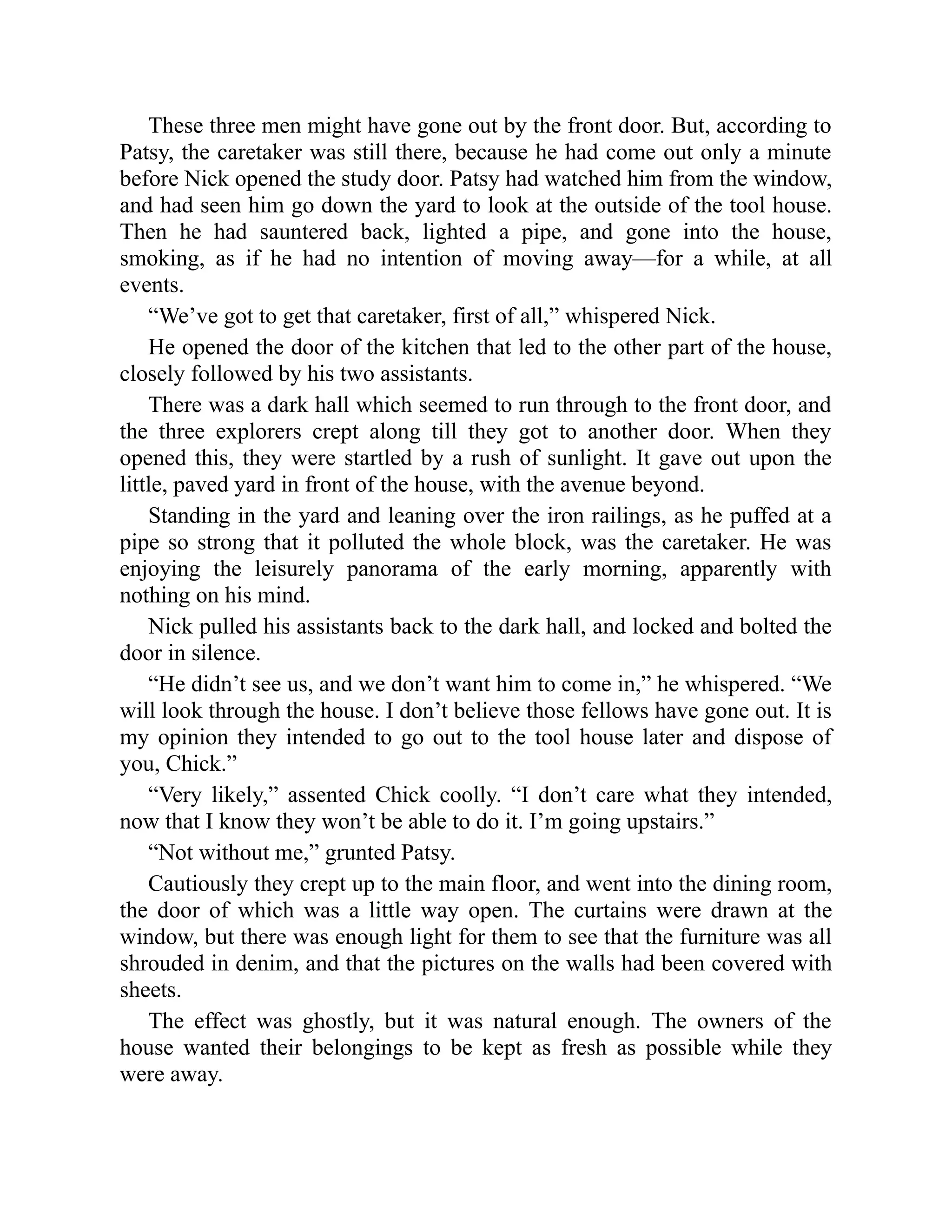 These three men might have gone out by the front door. But, according to
Patsy, the caretaker was still there, because he had come out only a minute
before Nick opened the study door. Patsy had watched him from the window,
and had seen him go down the yard to look at the outside of the tool house.
Then he had sauntered back, lighted a pipe, and gone into the house,
smoking, as if he had no intention of moving away—for a while, at all
events.
“We’ve got to get that caretaker, first of all,” whispered Nick.
He opened the door of the kitchen that led to the other part of the house,
closely followed by his two assistants.
There was a dark hall which seemed to run through to the front door, and
the three explorers crept along till they got to another door. When they
opened this, they were startled by a rush of sunlight. It gave out upon the
little, paved yard in front of the house, with the avenue beyond.
Standing in the yard and leaning over the iron railings, as he puffed at a
pipe so strong that it polluted the whole block, was the caretaker. He was
enjoying the leisurely panorama of the early morning, apparently with
nothing on his mind.
Nick pulled his assistants back to the dark hall, and locked and bolted the
door in silence.
“He didn’t see us, and we don’t want him to come in,” he whispered. “We
will look through the house. I don’t believe those fellows have gone out. It is
my opinion they intended to go out to the tool house later and dispose of
you, Chick.”
“Very likely,” assented Chick coolly. “I don’t care what they intended,
now that I know they won’t be able to do it. I’m going upstairs.”
“Not without me,” grunted Patsy.
Cautiously they crept up to the main floor, and went into the dining room,
the door of which was a little way open. The curtains were drawn at the
window, but there was enough light for them to see that the furniture was all
shrouded in denim, and that the pictures on the walls had been covered with
sheets.
The effect was ghostly, but it was natural enough. The owners of the
house wanted their belongings to be kept as fresh as possible while they
were away.
 