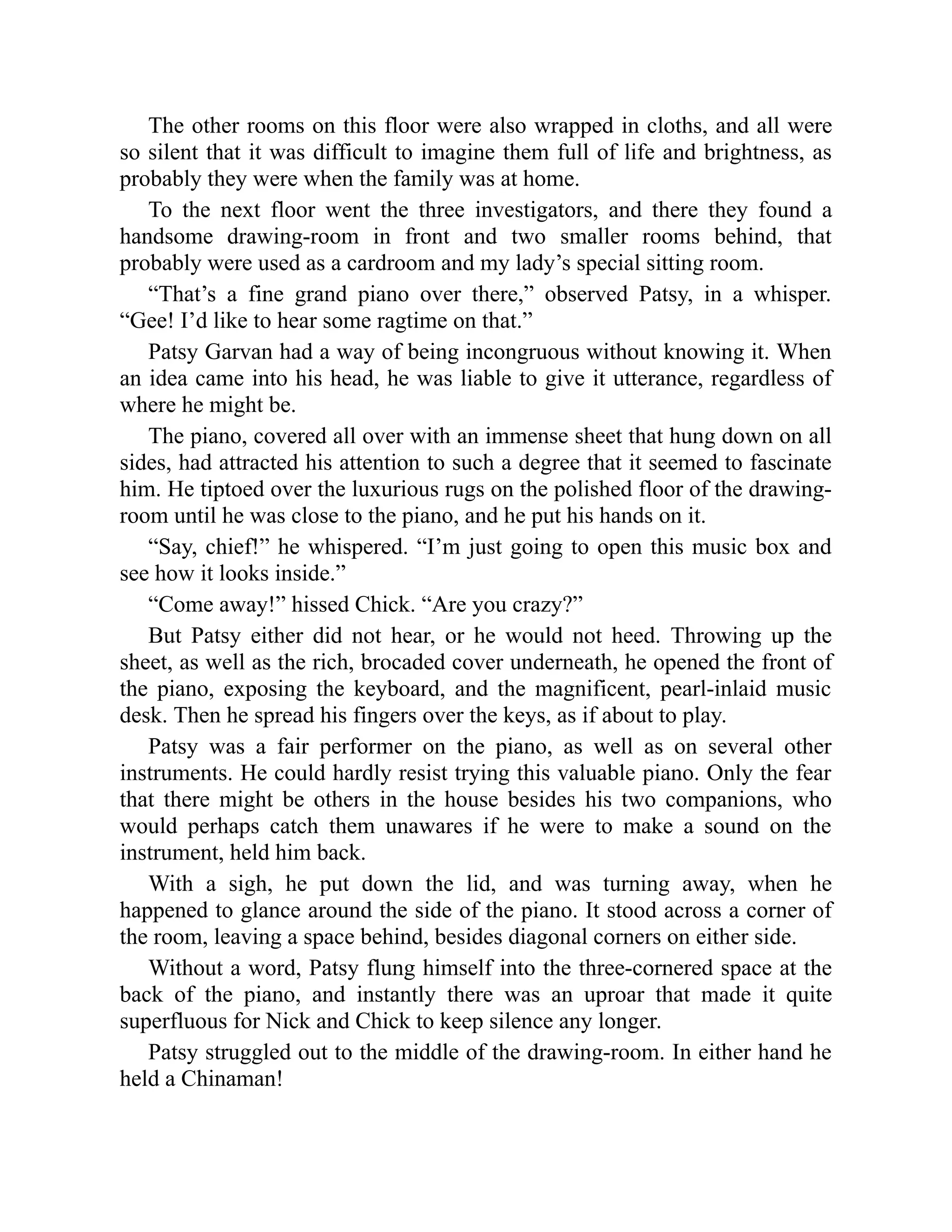 The other rooms on this floor were also wrapped in cloths, and all were
so silent that it was difficult to imagine them full of life and brightness, as
probably they were when the family was at home.
To the next floor went the three investigators, and there they found a
handsome drawing-room in front and two smaller rooms behind, that
probably were used as a cardroom and my lady’s special sitting room.
“That’s a fine grand piano over there,” observed Patsy, in a whisper.
“Gee! I’d like to hear some ragtime on that.”
Patsy Garvan had a way of being incongruous without knowing it. When
an idea came into his head, he was liable to give it utterance, regardless of
where he might be.
The piano, covered all over with an immense sheet that hung down on all
sides, had attracted his attention to such a degree that it seemed to fascinate
him. He tiptoed over the luxurious rugs on the polished floor of the drawing-
room until he was close to the piano, and he put his hands on it.
“Say, chief!” he whispered. “I’m just going to open this music box and
see how it looks inside.”
“Come away!” hissed Chick. “Are you crazy?”
But Patsy either did not hear, or he would not heed. Throwing up the
sheet, as well as the rich, brocaded cover underneath, he opened the front of
the piano, exposing the keyboard, and the magnificent, pearl-inlaid music
desk. Then he spread his fingers over the keys, as if about to play.
Patsy was a fair performer on the piano, as well as on several other
instruments. He could hardly resist trying this valuable piano. Only the fear
that there might be others in the house besides his two companions, who
would perhaps catch them unawares if he were to make a sound on the
instrument, held him back.
With a sigh, he put down the lid, and was turning away, when he
happened to glance around the side of the piano. It stood across a corner of
the room, leaving a space behind, besides diagonal corners on either side.
Without a word, Patsy flung himself into the three-cornered space at the
back of the piano, and instantly there was an uproar that made it quite
superfluous for Nick and Chick to keep silence any longer.
Patsy struggled out to the middle of the drawing-room. In either hand he
held a Chinaman!
 
