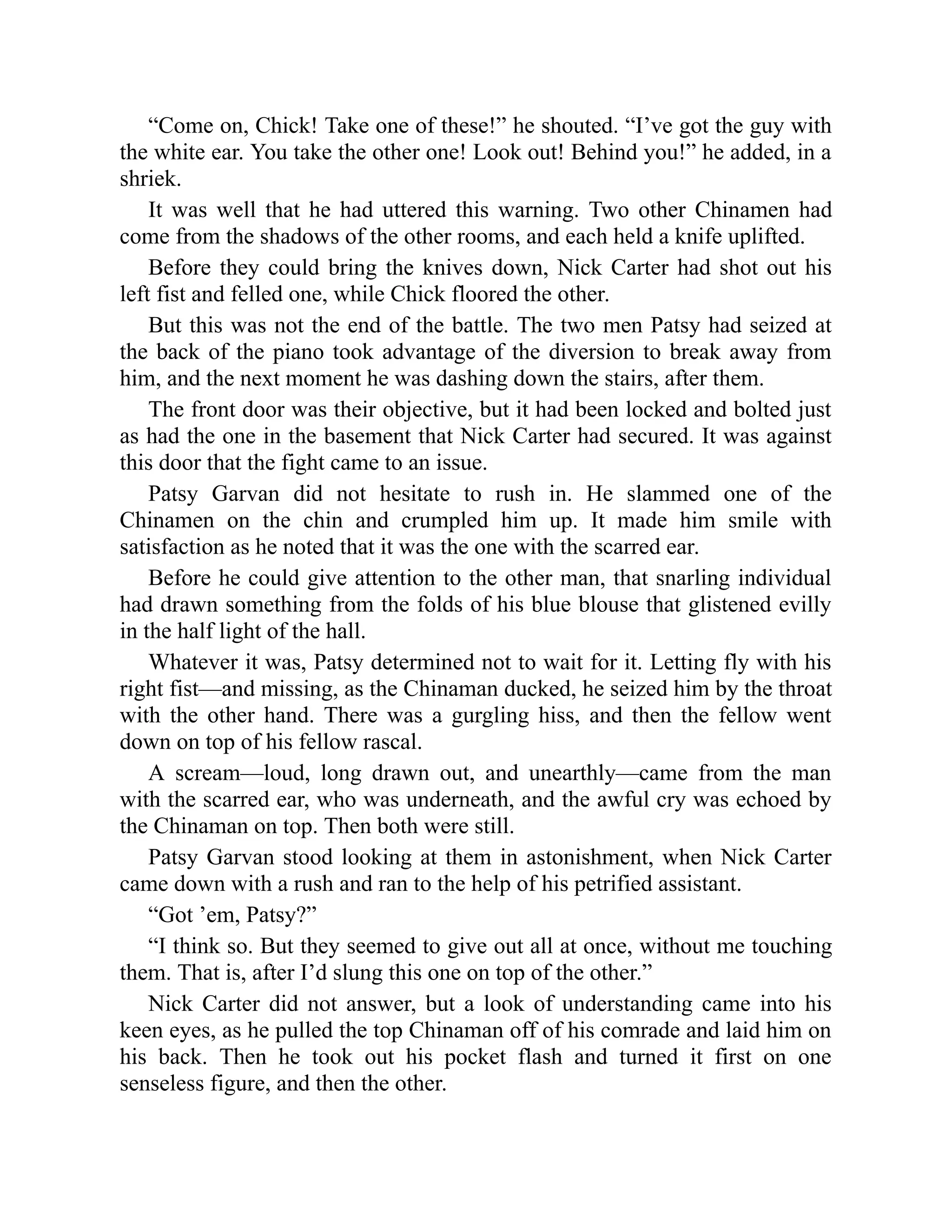“Come on, Chick! Take one of these!” he shouted. “I’ve got the guy with
the white ear. You take the other one! Look out! Behind you!” he added, in a
shriek.
It was well that he had uttered this warning. Two other Chinamen had
come from the shadows of the other rooms, and each held a knife uplifted.
Before they could bring the knives down, Nick Carter had shot out his
left fist and felled one, while Chick floored the other.
But this was not the end of the battle. The two men Patsy had seized at
the back of the piano took advantage of the diversion to break away from
him, and the next moment he was dashing down the stairs, after them.
The front door was their objective, but it had been locked and bolted just
as had the one in the basement that Nick Carter had secured. It was against
this door that the fight came to an issue.
Patsy Garvan did not hesitate to rush in. He slammed one of the
Chinamen on the chin and crumpled him up. It made him smile with
satisfaction as he noted that it was the one with the scarred ear.
Before he could give attention to the other man, that snarling individual
had drawn something from the folds of his blue blouse that glistened evilly
in the half light of the hall.
Whatever it was, Patsy determined not to wait for it. Letting fly with his
right fist—and missing, as the Chinaman ducked, he seized him by the throat
with the other hand. There was a gurgling hiss, and then the fellow went
down on top of his fellow rascal.
A scream—loud, long drawn out, and unearthly—came from the man
with the scarred ear, who was underneath, and the awful cry was echoed by
the Chinaman on top. Then both were still.
Patsy Garvan stood looking at them in astonishment, when Nick Carter
came down with a rush and ran to the help of his petrified assistant.
“Got ’em, Patsy?”
“I think so. But they seemed to give out all at once, without me touching
them. That is, after I’d slung this one on top of the other.”
Nick Carter did not answer, but a look of understanding came into his
keen eyes, as he pulled the top Chinaman off of his comrade and laid him on
his back. Then he took out his pocket flash and turned it first on one
senseless figure, and then the other.
 