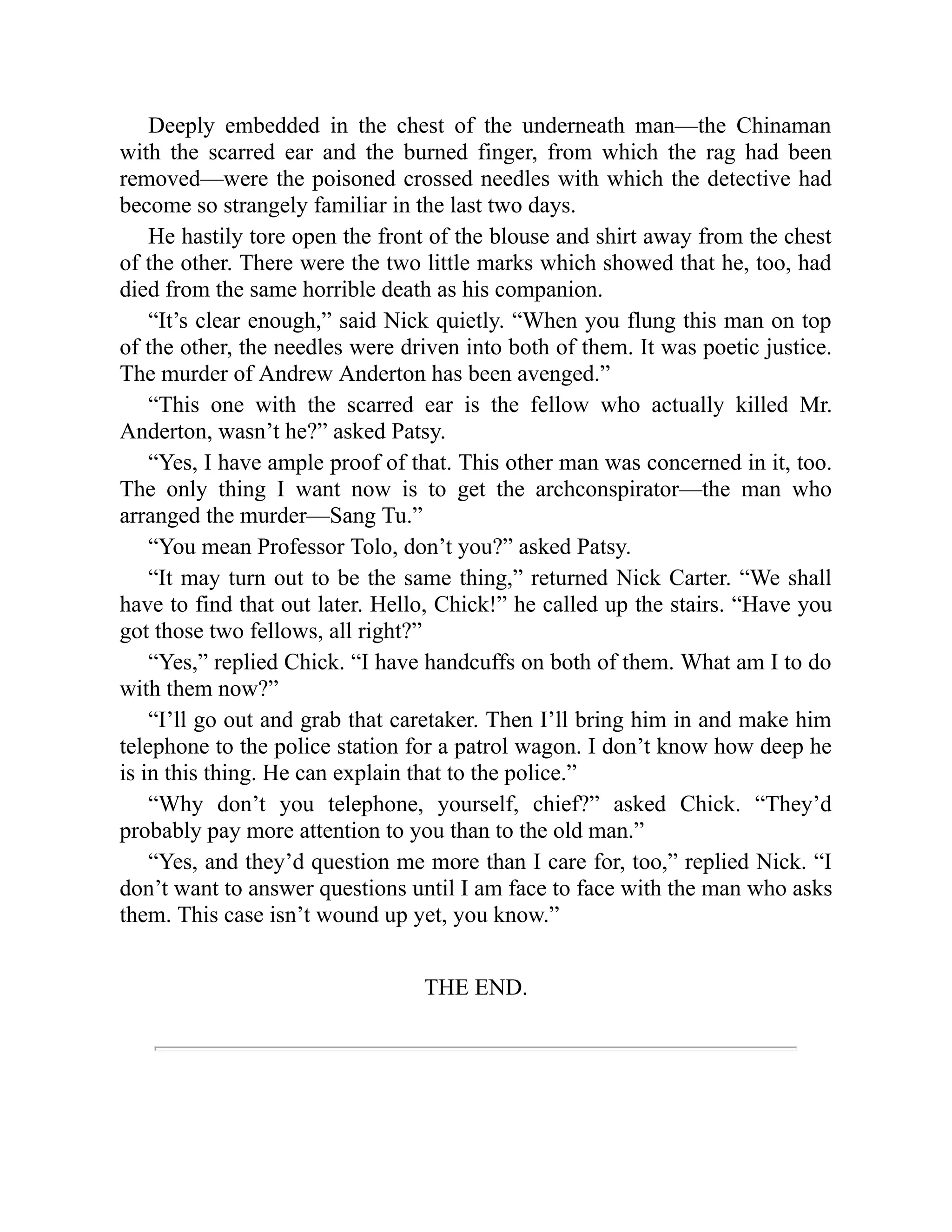 Deeply embedded in the chest of the underneath man—the Chinaman
with the scarred ear and the burned finger, from which the rag had been
removed—were the poisoned crossed needles with which the detective had
become so strangely familiar in the last two days.
He hastily tore open the front of the blouse and shirt away from the chest
of the other. There were the two little marks which showed that he, too, had
died from the same horrible death as his companion.
“It’s clear enough,” said Nick quietly. “When you flung this man on top
of the other, the needles were driven into both of them. It was poetic justice.
The murder of Andrew Anderton has been avenged.”
“This one with the scarred ear is the fellow who actually killed Mr.
Anderton, wasn’t he?” asked Patsy.
“Yes, I have ample proof of that. This other man was concerned in it, too.
The only thing I want now is to get the archconspirator—the man who
arranged the murder—Sang Tu.”
“You mean Professor Tolo, don’t you?” asked Patsy.
“It may turn out to be the same thing,” returned Nick Carter. “We shall
have to find that out later. Hello, Chick!” he called up the stairs. “Have you
got those two fellows, all right?”
“Yes,” replied Chick. “I have handcuffs on both of them. What am I to do
with them now?”
“I’ll go out and grab that caretaker. Then I’ll bring him in and make him
telephone to the police station for a patrol wagon. I don’t know how deep he
is in this thing. He can explain that to the police.”
“Why don’t you telephone, yourself, chief?” asked Chick. “They’d
probably pay more attention to you than to the old man.”
“Yes, and they’d question me more than I care for, too,” replied Nick. “I
don’t want to answer questions until I am face to face with the man who asks
them. This case isn’t wound up yet, you know.”
THE END.
 