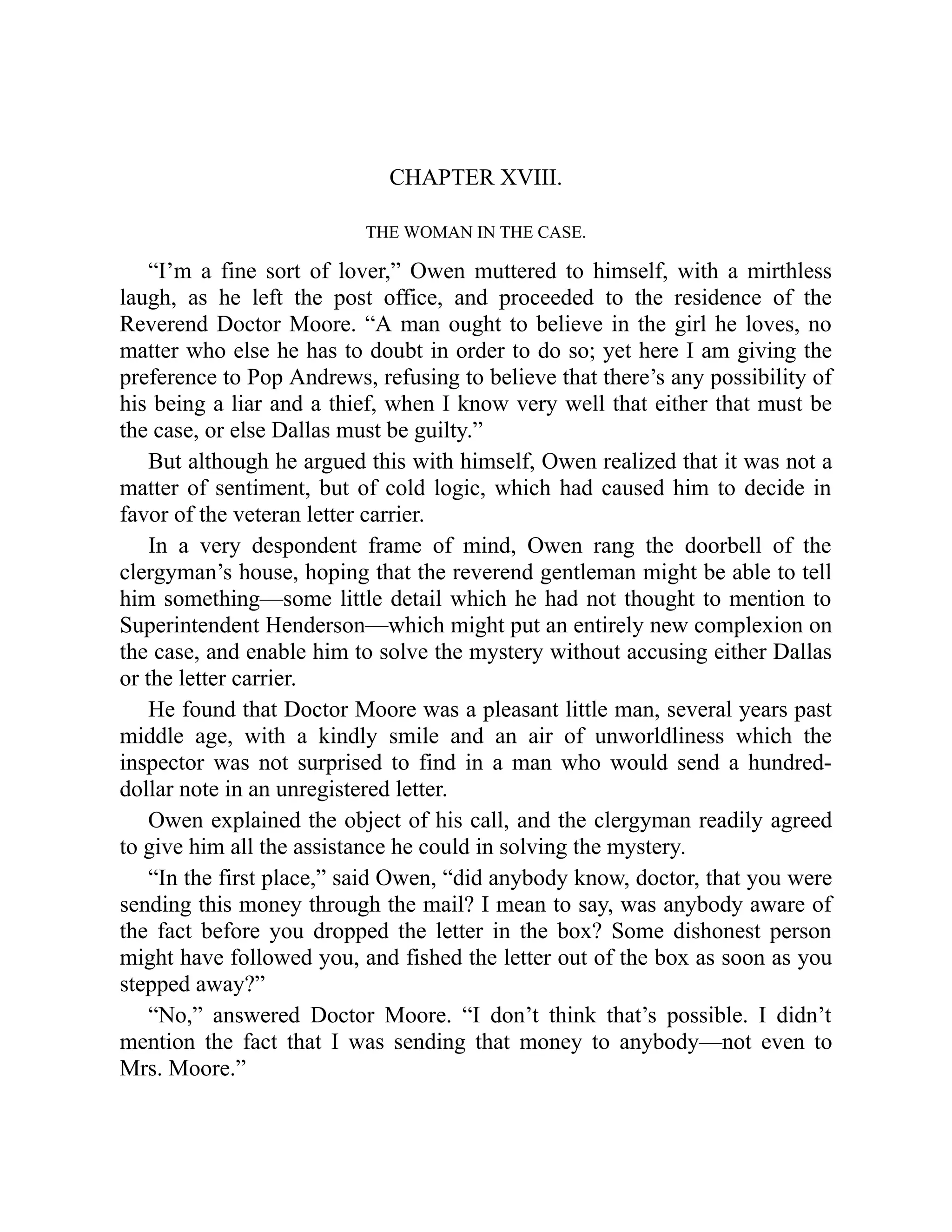 CHAPTER XVIII.
THE WOMAN IN THE CASE.
“I’m a fine sort of lover,” Owen muttered to himself, with a mirthless
laugh, as he left the post office, and proceeded to the residence of the
Reverend Doctor Moore. “A man ought to believe in the girl he loves, no
matter who else he has to doubt in order to do so; yet here I am giving the
preference to Pop Andrews, refusing to believe that there’s any possibility of
his being a liar and a thief, when I know very well that either that must be
the case, or else Dallas must be guilty.”
But although he argued this with himself, Owen realized that it was not a
matter of sentiment, but of cold logic, which had caused him to decide in
favor of the veteran letter carrier.
In a very despondent frame of mind, Owen rang the doorbell of the
clergyman’s house, hoping that the reverend gentleman might be able to tell
him something—some little detail which he had not thought to mention to
Superintendent Henderson—which might put an entirely new complexion on
the case, and enable him to solve the mystery without accusing either Dallas
or the letter carrier.
He found that Doctor Moore was a pleasant little man, several years past
middle age, with a kindly smile and an air of unworldliness which the
inspector was not surprised to find in a man who would send a hundred-
dollar note in an unregistered letter.
Owen explained the object of his call, and the clergyman readily agreed
to give him all the assistance he could in solving the mystery.
“In the first place,” said Owen, “did anybody know, doctor, that you were
sending this money through the mail? I mean to say, was anybody aware of
the fact before you dropped the letter in the box? Some dishonest person
might have followed you, and fished the letter out of the box as soon as you
stepped away?”
“No,” answered Doctor Moore. “I don’t think that’s possible. I didn’t
mention the fact that I was sending that money to anybody—not even to
Mrs. Moore.”
 