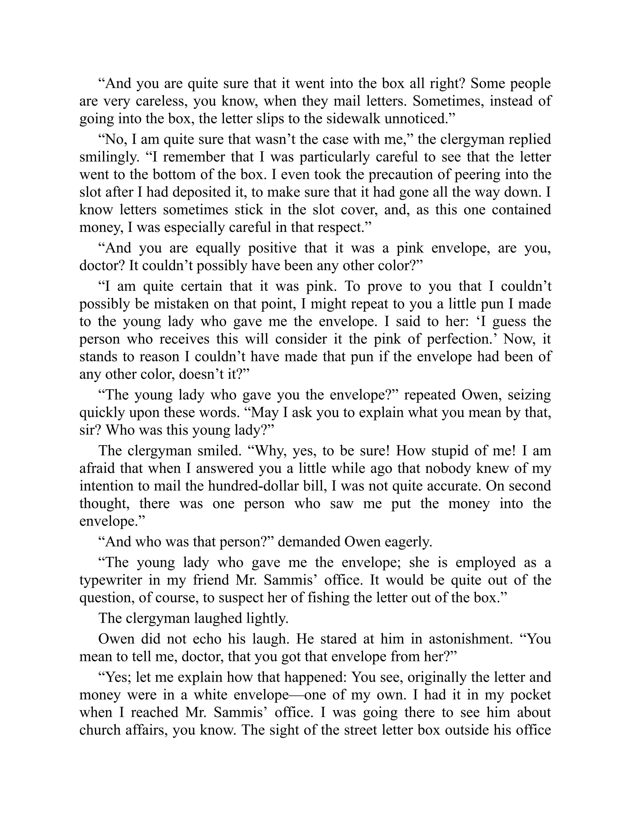 “And you are quite sure that it went into the box all right? Some people
are very careless, you know, when they mail letters. Sometimes, instead of
going into the box, the letter slips to the sidewalk unnoticed.”
“No, I am quite sure that wasn’t the case with me,” the clergyman replied
smilingly. “I remember that I was particularly careful to see that the letter
went to the bottom of the box. I even took the precaution of peering into the
slot after I had deposited it, to make sure that it had gone all the way down. I
know letters sometimes stick in the slot cover, and, as this one contained
money, I was especially careful in that respect.”
“And you are equally positive that it was a pink envelope, are you,
doctor? It couldn’t possibly have been any other color?”
“I am quite certain that it was pink. To prove to you that I couldn’t
possibly be mistaken on that point, I might repeat to you a little pun I made
to the young lady who gave me the envelope. I said to her: ‘I guess the
person who receives this will consider it the pink of perfection.’ Now, it
stands to reason I couldn’t have made that pun if the envelope had been of
any other color, doesn’t it?”
“The young lady who gave you the envelope?” repeated Owen, seizing
quickly upon these words. “May I ask you to explain what you mean by that,
sir? Who was this young lady?”
The clergyman smiled. “Why, yes, to be sure! How stupid of me! I am
afraid that when I answered you a little while ago that nobody knew of my
intention to mail the hundred-dollar bill, I was not quite accurate. On second
thought, there was one person who saw me put the money into the
envelope.”
“And who was that person?” demanded Owen eagerly.
“The young lady who gave me the envelope; she is employed as a
typewriter in my friend Mr. Sammis’ office. It would be quite out of the
question, of course, to suspect her of fishing the letter out of the box.”
The clergyman laughed lightly.
Owen did not echo his laugh. He stared at him in astonishment. “You
mean to tell me, doctor, that you got that envelope from her?”
“Yes; let me explain how that happened: You see, originally the letter and
money were in a white envelope—one of my own. I had it in my pocket
when I reached Mr. Sammis’ office. I was going there to see him about
church affairs, you know. The sight of the street letter box outside his office
 