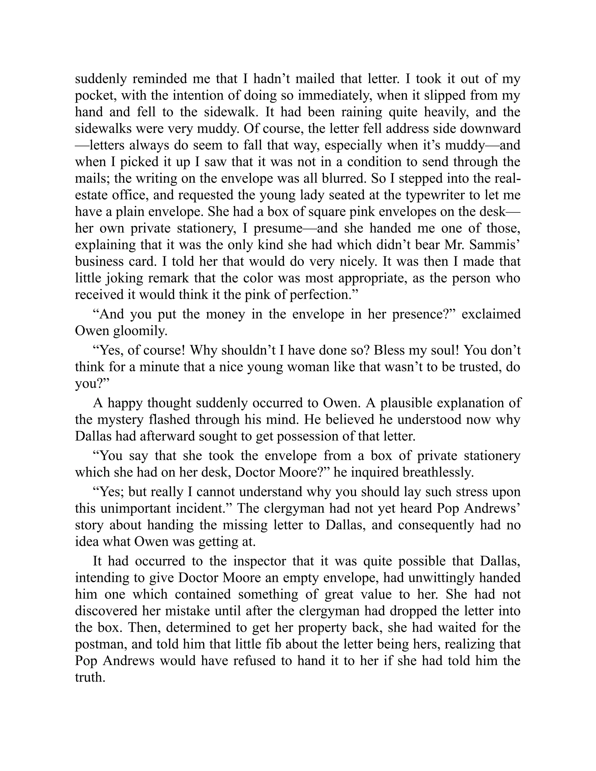 suddenly reminded me that I hadn’t mailed that letter. I took it out of my
pocket, with the intention of doing so immediately, when it slipped from my
hand and fell to the sidewalk. It had been raining quite heavily, and the
sidewalks were very muddy. Of course, the letter fell address side downward
—letters always do seem to fall that way, especially when it’s muddy—and
when I picked it up I saw that it was not in a condition to send through the
mails; the writing on the envelope was all blurred. So I stepped into the real-
estate office, and requested the young lady seated at the typewriter to let me
have a plain envelope. She had a box of square pink envelopes on the desk—
her own private stationery, I presume—and she handed me one of those,
explaining that it was the only kind she had which didn’t bear Mr. Sammis’
business card. I told her that would do very nicely. It was then I made that
little joking remark that the color was most appropriate, as the person who
received it would think it the pink of perfection.”
“And you put the money in the envelope in her presence?” exclaimed
Owen gloomily.
“Yes, of course! Why shouldn’t I have done so? Bless my soul! You don’t
think for a minute that a nice young woman like that wasn’t to be trusted, do
you?”
A happy thought suddenly occurred to Owen. A plausible explanation of
the mystery flashed through his mind. He believed he understood now why
Dallas had afterward sought to get possession of that letter.
“You say that she took the envelope from a box of private stationery
which she had on her desk, Doctor Moore?” he inquired breathlessly.
“Yes; but really I cannot understand why you should lay such stress upon
this unimportant incident.” The clergyman had not yet heard Pop Andrews’
story about handing the missing letter to Dallas, and consequently had no
idea what Owen was getting at.
It had occurred to the inspector that it was quite possible that Dallas,
intending to give Doctor Moore an empty envelope, had unwittingly handed
him one which contained something of great value to her. She had not
discovered her mistake until after the clergyman had dropped the letter into
the box. Then, determined to get her property back, she had waited for the
postman, and told him that little fib about the letter being hers, realizing that
Pop Andrews would have refused to hand it to her if she had told him the
truth.
 