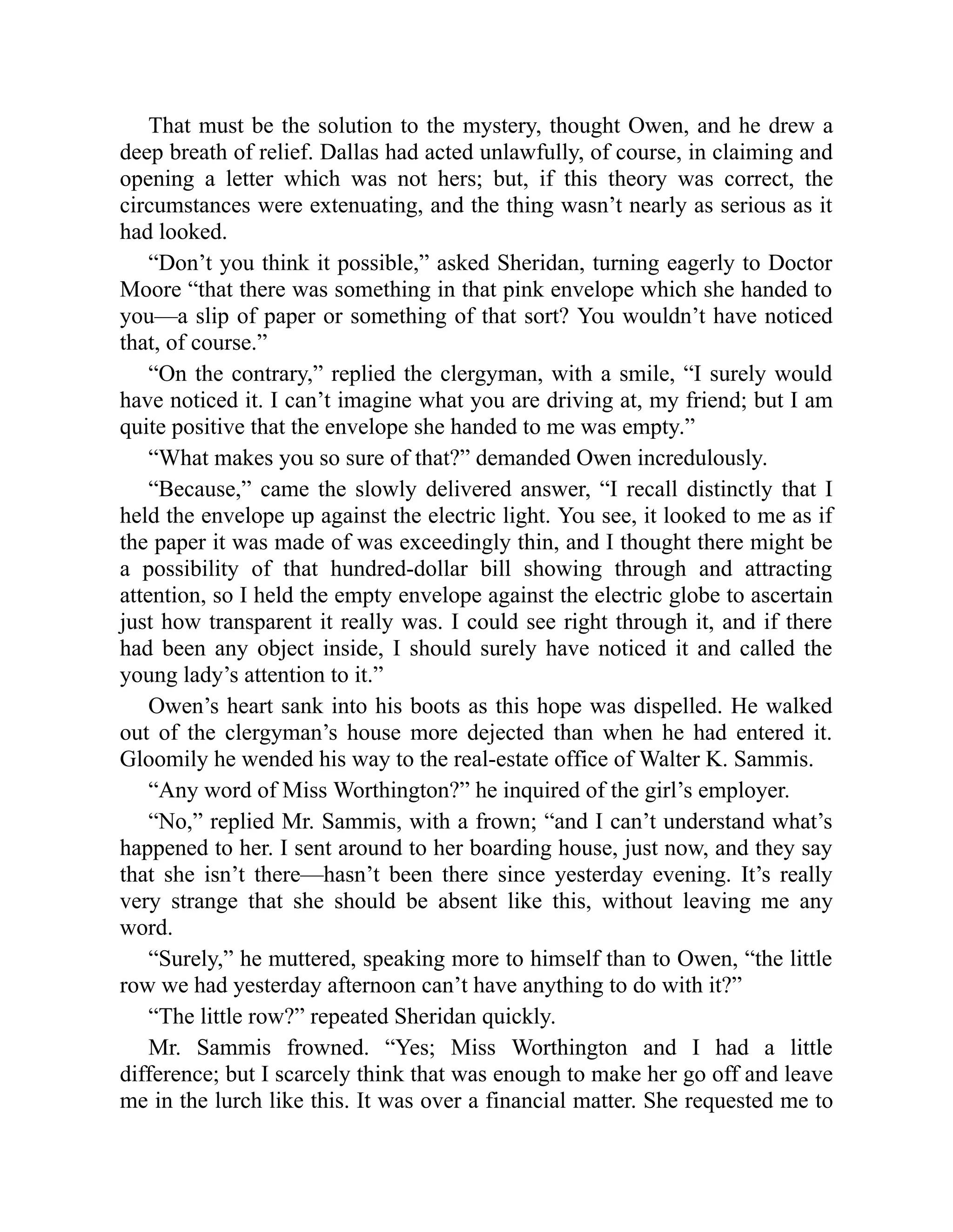 That must be the solution to the mystery, thought Owen, and he drew a
deep breath of relief. Dallas had acted unlawfully, of course, in claiming and
opening a letter which was not hers; but, if this theory was correct, the
circumstances were extenuating, and the thing wasn’t nearly as serious as it
had looked.
“Don’t you think it possible,” asked Sheridan, turning eagerly to Doctor
Moore “that there was something in that pink envelope which she handed to
you—a slip of paper or something of that sort? You wouldn’t have noticed
that, of course.”
“On the contrary,” replied the clergyman, with a smile, “I surely would
have noticed it. I can’t imagine what you are driving at, my friend; but I am
quite positive that the envelope she handed to me was empty.”
“What makes you so sure of that?” demanded Owen incredulously.
“Because,” came the slowly delivered answer, “I recall distinctly that I
held the envelope up against the electric light. You see, it looked to me as if
the paper it was made of was exceedingly thin, and I thought there might be
a possibility of that hundred-dollar bill showing through and attracting
attention, so I held the empty envelope against the electric globe to ascertain
just how transparent it really was. I could see right through it, and if there
had been any object inside, I should surely have noticed it and called the
young lady’s attention to it.”
Owen’s heart sank into his boots as this hope was dispelled. He walked
out of the clergyman’s house more dejected than when he had entered it.
Gloomily he wended his way to the real-estate office of Walter K. Sammis.
“Any word of Miss Worthington?” he inquired of the girl’s employer.
“No,” replied Mr. Sammis, with a frown; “and I can’t understand what’s
happened to her. I sent around to her boarding house, just now, and they say
that she isn’t there—hasn’t been there since yesterday evening. It’s really
very strange that she should be absent like this, without leaving me any
word.
“Surely,” he muttered, speaking more to himself than to Owen, “the little
row we had yesterday afternoon can’t have anything to do with it?”
“The little row?” repeated Sheridan quickly.
Mr. Sammis frowned. “Yes; Miss Worthington and I had a little
difference; but I scarcely think that was enough to make her go off and leave
me in the lurch like this. It was over a financial matter. She requested me to
 