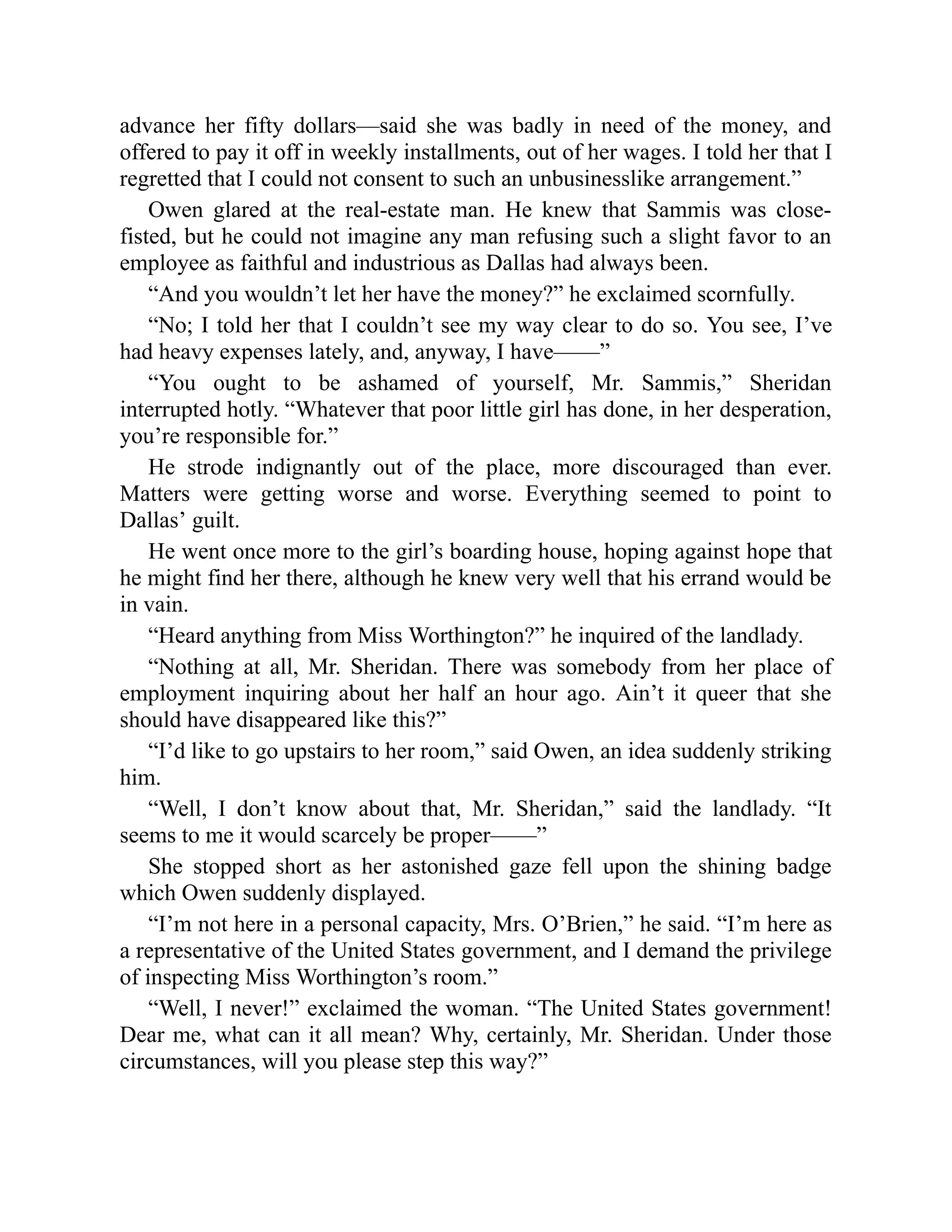 advance her fifty dollars—said she was badly in need of the money, and
offered to pay it off in weekly installments, out of her wages. I told her that I
regretted that I could not consent to such an unbusinesslike arrangement.”
Owen glared at the real-estate man. He knew that Sammis was close-
fisted, but he could not imagine any man refusing such a slight favor to an
employee as faithful and industrious as Dallas had always been.
“And you wouldn’t let her have the money?” he exclaimed scornfully.
“No; I told her that I couldn’t see my way clear to do so. You see, I’ve
had heavy expenses lately, and, anyway, I have——”
“You ought to be ashamed of yourself, Mr. Sammis,” Sheridan
interrupted hotly. “Whatever that poor little girl has done, in her desperation,
you’re responsible for.”
He strode indignantly out of the place, more discouraged than ever.
Matters were getting worse and worse. Everything seemed to point to
Dallas’ guilt.
He went once more to the girl’s boarding house, hoping against hope that
he might find her there, although he knew very well that his errand would be
in vain.
“Heard anything from Miss Worthington?” he inquired of the landlady.
“Nothing at all, Mr. Sheridan. There was somebody from her place of
employment inquiring about her half an hour ago. Ain’t it queer that she
should have disappeared like this?”
“I’d like to go upstairs to her room,” said Owen, an idea suddenly striking
him.
“Well, I don’t know about that, Mr. Sheridan,” said the landlady. “It
seems to me it would scarcely be proper——”
She stopped short as her astonished gaze fell upon the shining badge
which Owen suddenly displayed.
“I’m not here in a personal capacity, Mrs. O’Brien,” he said. “I’m here as
a representative of the United States government, and I demand the privilege
of inspecting Miss Worthington’s room.”
“Well, I never!” exclaimed the woman. “The United States government!
Dear me, what can it all mean? Why, certainly, Mr. Sheridan. Under those
circumstances, will you please step this way?”
 