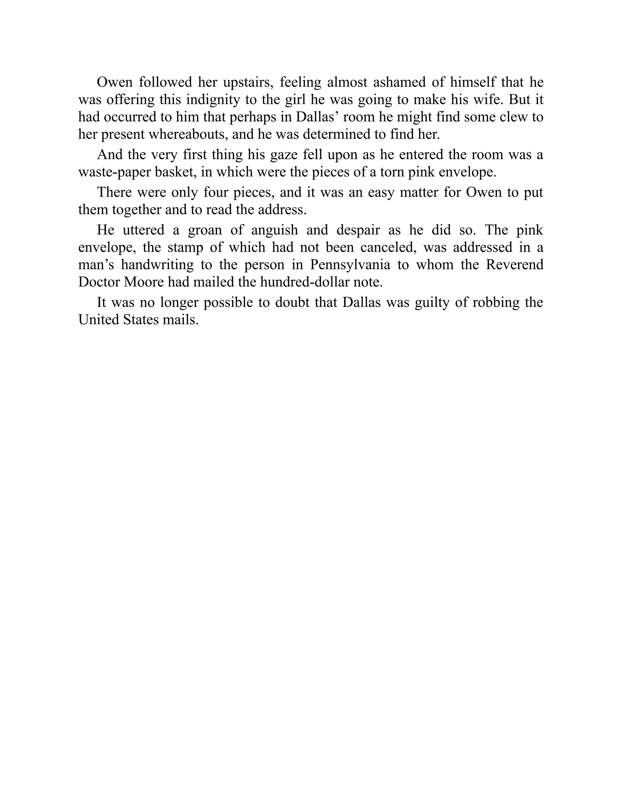 Owen followed her upstairs, feeling almost ashamed of himself that he
was offering this indignity to the girl he was going to make his wife. But it
had occurred to him that perhaps in Dallas’ room he might find some clew to
her present whereabouts, and he was determined to find her.
And the very first thing his gaze fell upon as he entered the room was a
waste-paper basket, in which were the pieces of a torn pink envelope.
There were only four pieces, and it was an easy matter for Owen to put
them together and to read the address.
He uttered a groan of anguish and despair as he did so. The pink
envelope, the stamp of which had not been canceled, was addressed in a
man’s handwriting to the person in Pennsylvania to whom the Reverend
Doctor Moore had mailed the hundred-dollar note.
It was no longer possible to doubt that Dallas was guilty of robbing the
United States mails.
 