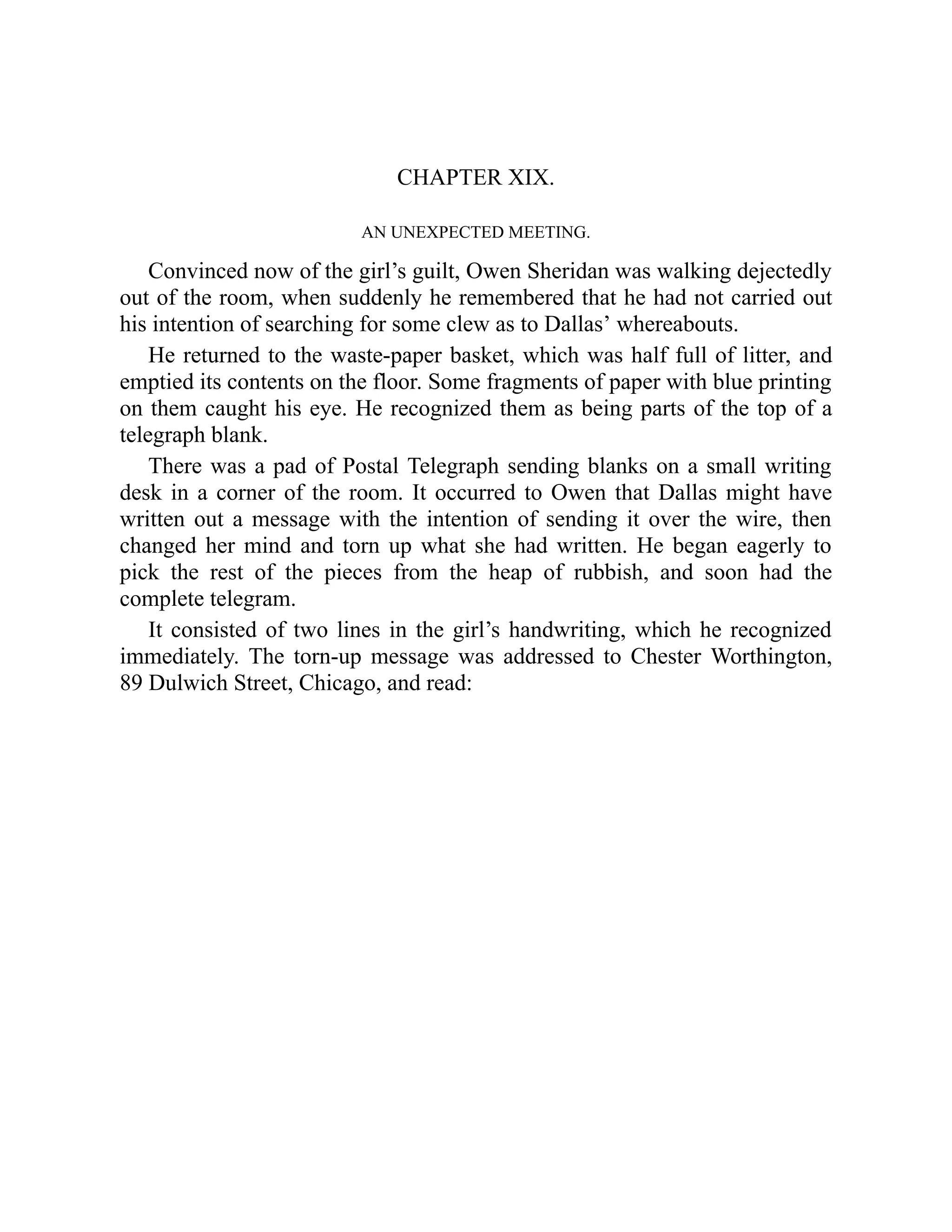 CHAPTER XIX.
AN UNEXPECTED MEETING.
Convinced now of the girl’s guilt, Owen Sheridan was walking dejectedly
out of the room, when suddenly he remembered that he had not carried out
his intention of searching for some clew as to Dallas’ whereabouts.
He returned to the waste-paper basket, which was half full of litter, and
emptied its contents on the floor. Some fragments of paper with blue printing
on them caught his eye. He recognized them as being parts of the top of a
telegraph blank.
There was a pad of Postal Telegraph sending blanks on a small writing
desk in a corner of the room. It occurred to Owen that Dallas might have
written out a message with the intention of sending it over the wire, then
changed her mind and torn up what she had written. He began eagerly to
pick the rest of the pieces from the heap of rubbish, and soon had the
complete telegram.
It consisted of two lines in the girl’s handwriting, which he recognized
immediately. The torn-up message was addressed to Chester Worthington,
89 Dulwich Street, Chicago, and read:
 
