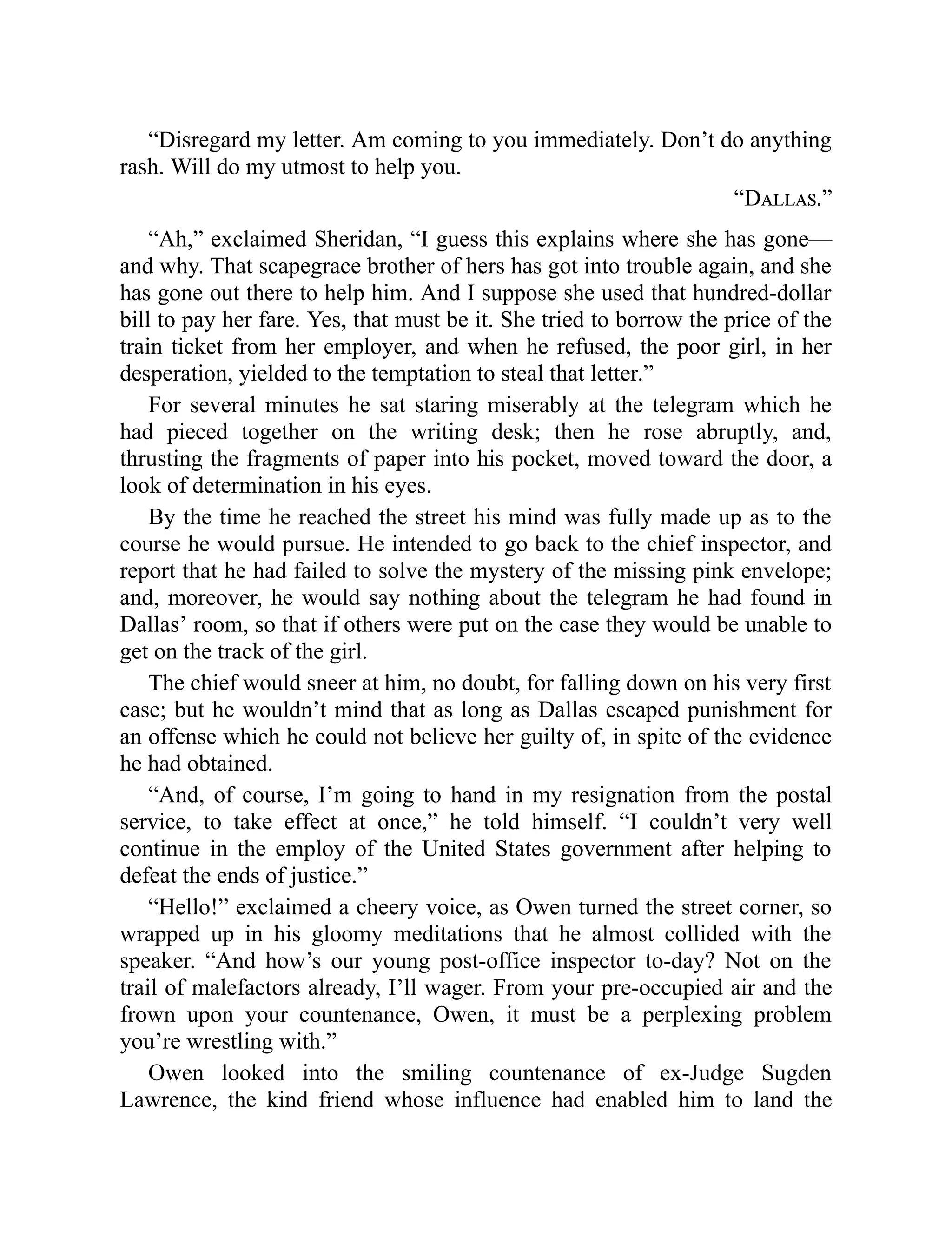 “Disregard my letter. Am coming to you immediately. Don’t do anything
rash. Will do my utmost to help you.
“Dallas.”
“Ah,” exclaimed Sheridan, “I guess this explains where she has gone—
and why. That scapegrace brother of hers has got into trouble again, and she
has gone out there to help him. And I suppose she used that hundred-dollar
bill to pay her fare. Yes, that must be it. She tried to borrow the price of the
train ticket from her employer, and when he refused, the poor girl, in her
desperation, yielded to the temptation to steal that letter.”
For several minutes he sat staring miserably at the telegram which he
had pieced together on the writing desk; then he rose abruptly, and,
thrusting the fragments of paper into his pocket, moved toward the door, a
look of determination in his eyes.
By the time he reached the street his mind was fully made up as to the
course he would pursue. He intended to go back to the chief inspector, and
report that he had failed to solve the mystery of the missing pink envelope;
and, moreover, he would say nothing about the telegram he had found in
Dallas’ room, so that if others were put on the case they would be unable to
get on the track of the girl.
The chief would sneer at him, no doubt, for falling down on his very first
case; but he wouldn’t mind that as long as Dallas escaped punishment for
an offense which he could not believe her guilty of, in spite of the evidence
he had obtained.
“And, of course, I’m going to hand in my resignation from the postal
service, to take effect at once,” he told himself. “I couldn’t very well
continue in the employ of the United States government after helping to
defeat the ends of justice.”
“Hello!” exclaimed a cheery voice, as Owen turned the street corner, so
wrapped up in his gloomy meditations that he almost collided with the
speaker. “And how’s our young post-office inspector to-day? Not on the
trail of malefactors already, I’ll wager. From your pre-occupied air and the
frown upon your countenance, Owen, it must be a perplexing problem
you’re wrestling with.”
Owen looked into the smiling countenance of ex-Judge Sugden
Lawrence, the kind friend whose influence had enabled him to land the
 