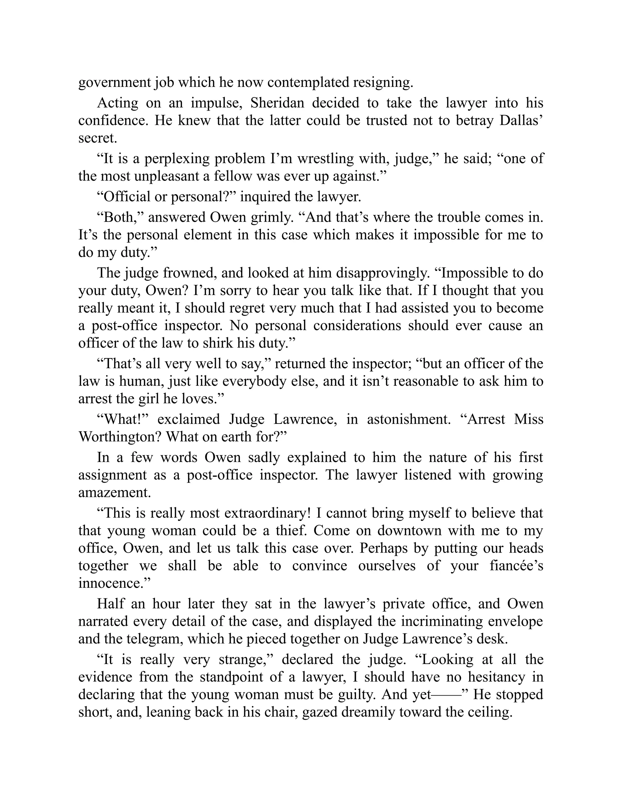 government job which he now contemplated resigning.
Acting on an impulse, Sheridan decided to take the lawyer into his
confidence. He knew that the latter could be trusted not to betray Dallas’
secret.
“It is a perplexing problem I’m wrestling with, judge,” he said; “one of
the most unpleasant a fellow was ever up against.”
“Official or personal?” inquired the lawyer.
“Both,” answered Owen grimly. “And that’s where the trouble comes in.
It’s the personal element in this case which makes it impossible for me to
do my duty.”
The judge frowned, and looked at him disapprovingly. “Impossible to do
your duty, Owen? I’m sorry to hear you talk like that. If I thought that you
really meant it, I should regret very much that I had assisted you to become
a post-office inspector. No personal considerations should ever cause an
officer of the law to shirk his duty.”
“That’s all very well to say,” returned the inspector; “but an officer of the
law is human, just like everybody else, and it isn’t reasonable to ask him to
arrest the girl he loves.”
“What!” exclaimed Judge Lawrence, in astonishment. “Arrest Miss
Worthington? What on earth for?”
In a few words Owen sadly explained to him the nature of his first
assignment as a post-office inspector. The lawyer listened with growing
amazement.
“This is really most extraordinary! I cannot bring myself to believe that
that young woman could be a thief. Come on downtown with me to my
office, Owen, and let us talk this case over. Perhaps by putting our heads
together we shall be able to convince ourselves of your fiancée’s
innocence.”
Half an hour later they sat in the lawyer’s private office, and Owen
narrated every detail of the case, and displayed the incriminating envelope
and the telegram, which he pieced together on Judge Lawrence’s desk.
“It is really very strange,” declared the judge. “Looking at all the
evidence from the standpoint of a lawyer, I should have no hesitancy in
declaring that the young woman must be guilty. And yet——” He stopped
short, and, leaning back in his chair, gazed dreamily toward the ceiling.
 