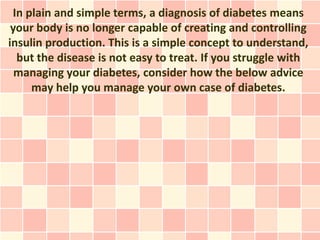 In plain and simple terms, a diagnosis of diabetes means
 your body is no longer capable of creating and controlling
insulin production. This is a simple concept to understand,
  but the disease is not easy to treat. If you struggle with
  managing your diabetes, consider how the below advice
     may help you manage your own case of diabetes.
 