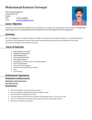 Muhammad Kamran Farooqui 
R-68, Gulshan Bungalows’ 
G.Jauhar Block-19 
Karachi 
Cell: +92-312-2246303 
Email: kamran.kf19@gmail.com 
Career Objective 
Enthusiastic and hardworking candidate with strong and persuasive interpersonal skills seeking a result oriented and fast growing 
career opportunity in an organization with an ambition to rise to the higher echelon of management 
Summary 
More than 20 years of cross-platform experience in FMCG industry that includes extensive experience in Trade Marketing and 
Distribution, Sales Management, Relationship Building, Innovative Merchandising Solutions, Development of Consumer 
Communication Programs, Planning and Forecasting. 
Areas of Expertise 
 New Product Launching. 
 Network Development. 
 Staff Management. 
 Promotional Activities. 
 Shop Segmentation. 
 Management / Administration / Project Management 
 Business Development 
 Technical Sales and Support 
 Coordination and Problem Solving Skills 
 Sales 
 Team Leading 
Professional Experience 
Philip Morris (Pakistan) Ltd. 
(Distribution Sales Supervisor) 
June 2011 till now. 
Responsibilities: 
 Maintain the weekly stock requirement of stores. 
 Give the Competitive feedback &Innovation for better results 
 Insure Fifo while selling the stock in store 
 To build stronger relations with Top customers (Pak Beverage Airport , Bin Hashim S.s etc) 
 Focus on activity &utilize the trade schemes appropriately to achieve target volume. 
 Maintain the monthly closing report 
 