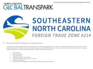  What are the Benefits of Operating in a Foreign-Trade Zone?
The growth in global trade and the need to level the competitive playing field on taxes has accelerated the use of trade zones. The FTZ
program allows U.S.-based companies to defer, reduce or even eliminate Customs duties on products admitted to the zone, providing
important benefits to businesses and industries. Some of the benefits include:
o Duty deferral
o Duty elimination
o Duty reduction
o Federal and state tax savings
o Transfers between zones with no duties
o Reduced paperwork
o Destruction of damaged or substandard goods without paying duties
 