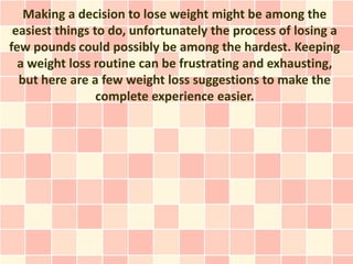 Making a decision to lose weight might be among the
 easiest things to do, unfortunately the process of losing a
few pounds could possibly be among the hardest. Keeping
  a weight loss routine can be frustrating and exhausting,
  but here are a few weight loss suggestions to make the
                 complete experience easier.
 