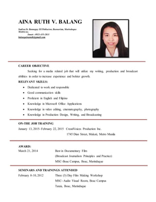AINA RUTH V. BALANG
Sadiwa St. Barangay III Poblacion, Buenavista, Marinduque
Mobileno.
Smart : 0921-455-2831
balangainaruth@gmail.com
CAREER OBJECTIVE
Seeking for a media related job that will utilize my writing, production and broadcast
abilities in order to increase experience and bolster growth.
RELEVANT SKILLS:
 Dedicated to work and responsible
 Good communication skills
 Proficient in English and Filipino
 Knowledge in Microsoft Office Applications
 Knowledge in video editing, cinematography, photography
 Knowledge in Production Design, Writing, and Broadcasting
ON-THE JOB TRAINING
January 13, 2015- February 22, 2015 CreatiVoices Production Inc.
1745 Dian Street, Makati, Metro Manila
AWARD:
March 21, 2014 Best in Documentary Film
(Broadcast Journalism Principles and Practice)
MSC-Boac Campus, Boac, Marinduque
SEMINARS AND TRAININGS ATTENDED
February 8-10, 2012 Three (3) Day Film Making Workshop
MSC- Audio Visual Room, Boac Campus
Tanza, Boac, Marinduque
 