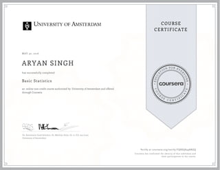 EDUCA
T
ION FOR EVE
R
YONE
CO
U
R
S
E
C E R T I F
I
C
A
TE
COURSE
CERTIFICATE
MAY 30, 2016
ARYAN SINGH
Basic Statistics
an online non-credit course authorized by University of Amsterdam and offered
through Coursera
has successfully completed
Dr. Annemarie Zand Scholten, Dr. Matthijs Duijn, Dr. ir. E.E. van Loon
University of Amsterdam
Verify at coursera.org/verify/TQ8EQ849RBZQ
Coursera has confirmed the identity of this individual and
their participation in the course.
 