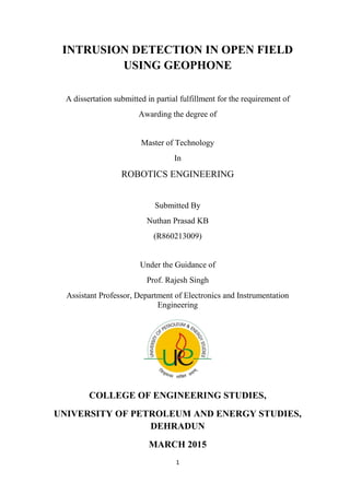 1
INTRUSION DETECTION IN OPEN FIELD
USING GEOPHONE
A dissertation submitted in partial fulfillment for the requirement of
Awarding the degree of
Master of Technology
In
ROBOTICS ENGINEERING
Submitted By
Nuthan Prasad KB
(R860213009)
Under the Guidance of
Prof. Rajesh Singh
Assistant Professor, Department of Electronics and Instrumentation
Engineering
COLLEGE OF ENGINEERING STUDIES,
UNIVERSITY OF PETROLEUM AND ENERGY STUDIES,
DEHRADUN
MARCH 2015
 