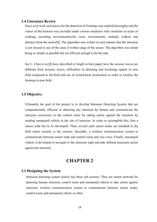 14
1.4 Literature Review
Succi et.al work on kurtosis for the detection of footsteps was studied thoroughly and the
values of the kurtosis was recorded under various situations with variations in styles of
walking, recording environment(soil), noise environments, multiple walkers and
distance from the sensor[1]. The algorithm was written in such manner that the intrusion
is not missed in any of the cases if within range of the sensor. The algorithm was aimed
being as simple as possible but yet efficient enough to do the task.
Joe C. Chen et al.[2] have described at length in their paper how the seismic waves are
different from acoustic waves, difficulties in detecting and localizing signals in near
field compared to far-field and use of closed-form localization in order to localize the
footstep in near field.
1.5 Objective
Ultimately the goal of the project is to develop Intrusion Detecting System that are
computationally efficient in detecting any intrusion by human and communicate the
intrusion occurrence to the control room for taking action against the intrusion by
sending unmanned vehicle at the site of intrusion. In order to accomplish this, first a
sensor node has to be developed. Then, several such sensor nodes are installed in the
field where security is the concern. Secondly, a wireless communication system to
communicate between sensor node and control room and vice versa. Finally, unmanned
vehicle is developed to navigate to the intrusion sight and take defined necessary action
against the intrusion.
CHAPTER 2
2.1 Designing the System
Intrusion detecting system mainly has three sub systems. They are sensor network for
detecting human intrusion, control room and unmanned vehicle to take action against
intrusion, wireless communication system to communicate between sensor nodes,
control room and unmanned vehicle or robot.
 
