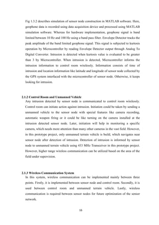 16
Fig 1.3.2 describes simulation of sensor node construction in MATLAB software. Here,
geophone data is recorded using data acquisition device and processed using MATLAB
simulation software. Whereas for hardware implementation, geophone signal is band
limited between 10 Hz and 100 Hz using a band pass filter. Envelope Detector tracks the
peak amplitude of the band limited geophone signal. This signal is subjected to kurtosis
operation by Microcontroller by reading Envelope Detector output through Analog To
Digital Converter. Intrusion is detected when kurtosis value is evaluated to be greater
than 3 by Microcontroller. When intrusion is detected, Microcontroller informs the
intrusion information to control room wirelessly. Information consists of time of
intrusion and location information like latitude and longitude of sensor node collected by
the GPS system interfaced with the microcontroller of sensor node. Otherwise, it keeps
looking for intrusion.
2.1.2 Control Room and Unmanned Vehicle
Any intrusion detected by sensor node is communicated to control room wirelessly.
Control room can initiate action against intrusion. Initiation could be taken by sending a
unmanned vehicle to the sensor node with special features like camera recording,
automatic weapon firing or it could be like turning on the camera installed at the
intrusion detected sensor node. Later, initiation will help in monitoring a specific
camera, which needs more attention than many other cameras in the vast field. However,
in this prototype project, only unmanned terrain vehicle is build, which navigates near
sensor node after detection of intrusion. Detection of intrusion is informed by sensor
node to unmanned terrain vehicle using 433 MHz Transceiver in this prototype project.
However, higher range wireless communication can be utilized based on the area of the
field under supervision.
2.1.3 Wireless Communication System
In this system, wireless communication can be implemented mainly between three
points. Firstly, it is implemented between sensor node and control room. Secondly, it is
used between control room and unmanned terrain vehicle. Lastly, wireless
communication is required between sensor nodes for future optimization of the sensor
network.
 