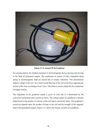 18
Figure 3.1.2 Actual CD-24 Geophone
For sensing motion, the simplest transducer is electromagnetic device, having coils moving
in the field of permanent magnet. The suspension or motion of mass suspended along
spring in electromagnetic field are caused due to seismic vibrations. This phenomenon
induces voltage in the coil. As a result current flowing in the coil exerts force opposing the
motion of the mass according to Len’s Law. This effect is used to damp the free suspension
of magnet motion.
The magnitude of the geophone output is given in volts and it is determined by the
conversion mechanism and a sensitivity factor. The voltage output of a geophone is directly
proportional to the product of velocity of the coil and its sensitivity factor. The geophone’s
sensitivity depends upon the number of loops in the coil and the strength of the magnetic
field of the permanent magnet. Figure 3.1.3 shows the electric circuitry of a geophone.
 