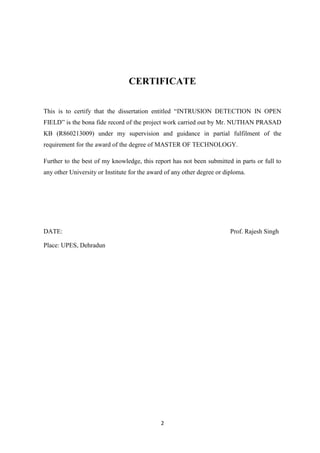 2
CERTIFICATE
This is to certify that the dissertation entitled “INTRUSION DETECTION IN OPEN
FIELD” is the bona fide record of the project work carried out by Mr. NUTHAN PRASAD
KB (R860213009) under my supervision and guidance in partial fulfilment of the
requirement for the award of the degree of MASTER OF TECHNOLOGY.
Further to the best of my knowledge, this report has not been submitted in parts or full to
any other University or Institute for the award of any other degree or diploma.
DATE: Prof. Rajesh Singh
Place: UPES, Dehradun
 