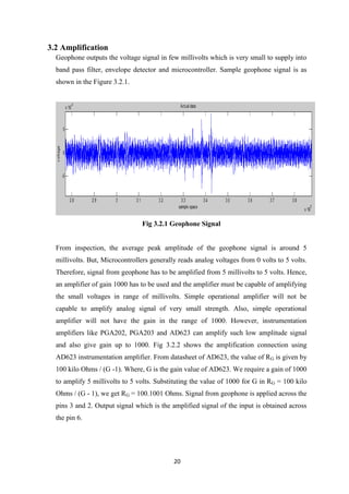 20
3.2 Amplification
Geophone outputs the voltage signal in few millivolts which is very small to supply into
band pass filter, envelope detector and microcontroller. Sample geophone signal is as
shown in the Figure 3.2.1.
Fig 3.2.1 Geophone Signal
From inspection, the average peak amplitude of the geophone signal is around 5
millivolts. But, Microcontrollers generally reads analog voltages from 0 volts to 5 volts.
Therefore, signal from geophone has to be amplified from 5 millivolts to 5 volts. Hence,
an amplifier of gain 1000 has to be used and the amplifier must be capable of amplifying
the small voltages in range of millivolts. Simple operational amplifier will not be
capable to amplify analog signal of very small strength. Also, simple operational
amplifier will not have the gain in the range of 1000. However, instrumentation
amplifiers like PGA202, PGA203 and AD623 can amplify such low amplitude signal
and also give gain up to 1000. Fig 3.2.2 shows the amplification connection using
AD623 instrumentation amplifier. From datasheet of AD623, the value of RG is given by
100 kilo Ohms / (G -1). Where, G is the gain value of AD623. We require a gain of 1000
to amplify 5 millivolts to 5 volts. Substituting the value of 1000 for G in RG = 100 kilo
Ohms / (G - 1), we get RG = 100.1001 Ohms. Signal from geophone is applied across the
pins 3 and 2. Output signal which is the amplified signal of the input is obtained across
the pin 6.
 