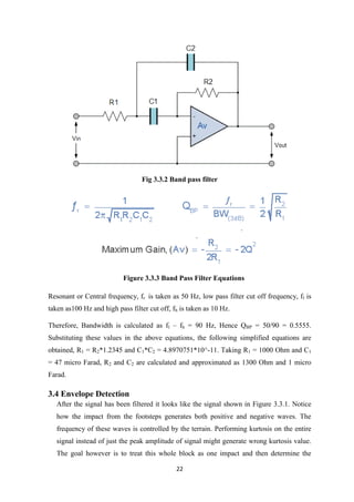 22
Fig 3.3.2 Band pass filter
Figure 3.3.3 Band Pass Filter Equations
Resonant or Central frequency, fr is taken as 50 Hz, low pass filter cut off frequency, fl is
taken as100 Hz and high pass filter cut off, fh is taken as 10 Hz.
Therefore, Bandwidth is calculated as fl – fh = 90 Hz, Hence QBP = 50/90 = 0.5555.
Substituting these values in the above equations, the following simplified equations are
obtained, R1 = R2*1.2345 and C1*C2 = 4.8970751*10^-11. Taking R1 = 1000 Ohm and C1
= 47 micro Farad, R2 and C2 are calculated and approximated as 1300 Ohm and 1 micro
Farad.
3.4 Envelope Detection
After the signal has been filtered it looks like the signal shown in Figure 3.3.1. Notice
how the impact from the footsteps generates both positive and negative waves. The
frequency of these waves is controlled by the terrain. Performing kurtosis on the entire
signal instead of just the peak amplitude of signal might generate wrong kurtosis value.
The goal however is to treat this whole block as one impact and then determine the
 