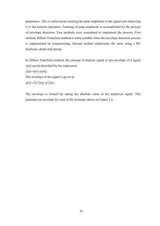 23
parameters. This is achieved by tracking the peak amplitude of the signal and subjecting
it to the kurtosis operation. Tracking of peak amplitude is accomplished by the process
of envelope detection. Two methods were considered to implement the process. First
method, Hilbert Transform method is more suitable when the envelope detection process
is implemented by programming. Second method implements the same using a RC
hardware, diode and opamp.
In Hilbert Transform method, the concept of analytic signal or pre-envelope of a signal
x[n] can be described by the expression:
y[n]=x[n]+jx[n];
The envelope of the signal is given as
e[n]= + [n]);
The envelope is formed by taking the absolute value of the analytical signal. This
generates an envelope for each of the footsteps shown in Figure 3.4.
 