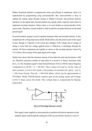 25
Hilbert Transform method is comparatively easier and efficient to implement, when it is
implemented by programming using microcontroller. But, microcontroller is busy in
reading the analog signal through Analog to Digital Converter and performs kurtosis
operation on the digital data. Second method uses opamp, diode, capacitor and resistor to
implement envelope detection. Hence, there is no extra burden on microcontroller of the
sensor node. Therefore, second method is used to perform envelope detection on the band
passed signal.
In second method, opamp is used to separate band pass filter and envelope detector. It also
compensates the voltage drop across diode. Diode allows only the positive part of the signal
to pass through it. Capacitor in the circuit gets charged, if the voltage due to storage of
charge is lesser then the voltage applied across it. Otherwise, it discharges through the
resistor. All these components put together as shown in the envelope detector circuit Fig
3.4.3 follows the envelope of the input signal at the output.
Studies have shown that the minimum amount of time taken for each step by human is 200
ms. Therefore, maximum number of steps taken in a second is 5. Hence, maximum value
for fm is 5 Hz. Geophone signal is band limited between 10 Hz to 100 Hz whose frequency
is represent as fc (10 Hz < fc < 100 Hz). These values of fc and fm, let the value of
time constant, ζ to be 0.125 which is the product of resistance RL and CL. Let CL
= 220 micro Farads. Then RL = 568.1818 Ohms, which can be approximated to
570 Ohms. Diode 1N4148 blocks negative part of the analog signal and Voltage
of 0.6 V drops across the diode. This voltage drop is compensated by Opamp,
LM325/NS.
Fig 3.4.3 Envelope Detector circuit
This signal is then supplied to microcontroller to perform the kurtosis operation on the
sampled signal, read through the analog pin of the microcontroller. Kurtosis is ratio of
 