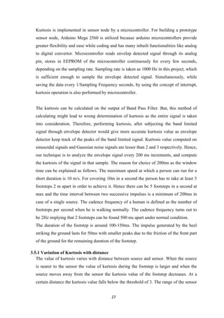 27
Kurtosis is implemented in sensor node by a microcontroller. For building a prototype
sensor node, Arduino Mega 2560 is utilized because arduino microcontrollers provide
greater flexibility and ease while coding and has many inbuilt functionalities like analog
to digital convertor. Microcontroller reads envelop detected signal through its analog
pin, stores in EEPROM of the microcontroller continuously for every few seconds,
depending on the sampling rate. Sampling rate is taken as 1000 Hz in this project, which
is sufficient enough to sample the envelope detected signal. Simultaneously, while
saving the data every 1/Sampling Frequency seconds, by using the concept of interrupt,
kurtosis operation is also performed by microcontroller.
The kurtosis can be calculated on the output of Band Pass Filter. But, this method of
calculating might lead to wrong determination of kurtosis as the entire signal is taken
into consideration. Therefore, performing kurtosis, after subjecting the band limited
signal through envelope detector would give more accurate kurtosis value as envelope
detector keep track of the peaks of the band limited signal. Kurtosis value computed on
sinusoidal signals and Gaussian noise signals are lesser than 2 and 3 respectively. Hence,
our technique is to analyze the envelope signal every 200 ms increments, and compute
the kurtosis of the signal in that sample. The reason for choice of 200ms as the window
time can be explained as follows. The maximum speed at which a person can run for a
short duration is 10 m/s. For covering 10m in a second the person has to take at least 5
footsteps 2 m apart in order to achieve it. Hence there can be 5 footsteps in a second at
max and the time interval between two successive impulses is a minimum of 200ms in
case of a single source. The cadence frequency of a human is defined as the number of
footsteps per second when he is walking normally. The cadence frequency turns out to
be 2Hz implying that 2 footsteps can be found 500 ms apart under normal condition.
The duration of the footstep is around 100-150ms. The impulse generated by the heel
striking the ground lasts for 50ms with smaller peaks due to the friction of the front part
of the ground for the remaining duration of the footstep.
3.5.1 Variation of Kurtosis with distance
The value of kurtosis varies with distance between source and sensor. When the source
is nearer to the sensor the value of kurtosis during the footstep is larger and when the
source moves away from the sensor the kurtosis value of the footstep decreases. At a
certain distance the kurtosis value falls below the threshold of 3. The range of the sensor
 