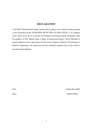 3
DECLARATION
I, NUTHAN PRASAD KB, hereby declare that the project work which is being presented
in this dissertation titled “INTRUSION DETECTION IN OPEN FIELD” is an authentic
work carried out by me at University Of Petroleum And Energy Studies, Dehradun, under
the guidance of Prof. Rajesh Singh, College of Engineering Studies, UPES, Dehradun in
partial fulfilment of the requirements for the award of degree of Master of Technology in
Robotics Engineering. This report has not been submitted anywhere else for the award of
any other degree/diploma.
Date: Nuthan Prasad KB
Place: (R860213009)
 
