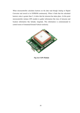 33
When microcontroller calculates kurtosis on the data read though Analog to Digital
Convertor and stored in its EEPROM continuously. When it finds that the calculated
kurtosis value is greater than 3, it infers that the intrusion has taken place. At this point
microcontroller initiates GPS module to gather information like time of intrusion and
location information like latitude, longitude. This information is communicated to
control room or Unmanned Ground Vehicle wirelessly.
Fig 3.6.1 GPS Module
 
