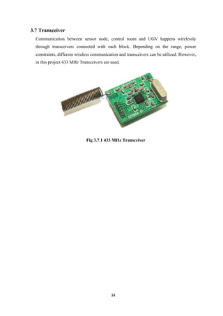 34
3.7 Transceiver
Communication between sensor node, control room and UGV happens wirelessly
through transceivers connected with each block. Depending on the range, power
constraints, different wireless communication and transceivers can be utilized. However,
in this project 433 MHz Transceivers are used.
Fig 3.7.1 433 MHz Transceiver
 