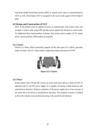 37
read from Global Positioning System (GPS) to control room; same is communicated to
UGV as well, which helps UGV in navigated to the sensor node, again with the help of
GPS.
4.2 Design and Construction of UGV
UGV in this project must be capable to move, to communicate with control room, and
navigate to sensor node using GPS and take action against the intrusion at sensor node.
To implement these functionalities, a chassis, four motors, power supply (12 V), motor
driver, microcontroller, GPS module are required.
4.2.1 Chassis
Chassis is a frame which structurally supports all the other parts of a vehicle, generally
made of metals. Fig 4.2.1 shows chassis supporting wheels and motors of UGV.
Figure 4.2.1 Chassis
4.2.2 Motor
In this project, four 150 rpm DC motors are used. Each motor drives a wheel of UGV. It
operated with 12 volt DC power supply. It is capable of rotating in both clockwise and
anticlockwise direction. However, polarities of the power supply have to be reversed, if
the motor has to be driven in anticlockwise direction. This property of motor is utilized
to drive the vehicle in reverse direction along with usual forward direction.
 