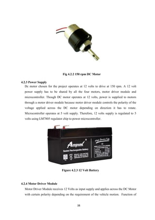 38
Fig 4.2.2 150 rpm DC Motor
4.2.3 Power Supply
Dc motor chosen for the project operates at 12 volts to drive at 150 rpm. A 12 volt
power supply has to be shared by all the four motors, motor driver module and
microcontroller. Though DC motor operates at 12 volts, power is supplied to motors
through a motor driver module because motor driver module controls the polarity of the
voltage applied across the DC motor depending on direction it has to rotate.
Microcontroller operates at 5 volt supply. Therefore, 12 volts supply is regulated to 5
volts using LM7805 regulator chip to power microcontroller.
Figure 4.2.3 12 Volt Battery
4.2.4 Motor Driver Module
Motor Driver Module receives 12 Volts as input supply and applies across the DC Motor
with certain polarity depending on the requirement of the vehicle motion. Function of
 