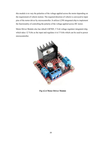 39
this module is to vary the polarities of the voltage applied across the motor depending on
the requirement of vehicle motion. The required direction of vehicle is conveyed to input
pins of the motor driver by microcontroller. It utilizes L298 integrated chip to implement
the functionality of controlling the polarity of the voltage applied across DC motor.
Motor Driver Module also has inbuilt LM7805, 5 Volt voltage regulator integrated chip,
which takes 12 Volts as the input and regulates it to 5 Volts which can be used to power
microcontroller.
Fig 4.2.4 Motor Driver Module
 