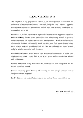 4
ACKNOWLEDGEMENTS
The completion of any project work depends up on the co-operation, co-ordination and
combined effects of several resources of knowledge, energy and time. Therefore I approach
this important matter of acknowledgement through these lines trying my best to give full
credits where it deserves.
I would like to take this opportunity to express my sincere thanks to my project supervisor,
Prof.Rajesh Singh who has been a great support from the beginning. Without his guidance
and encouragement this project could not have been completed. He was a constant source
of inspiration right from the beginning at each and every stage, from whom I learned loving
every piece of work and dedication towards work. He was ready to give a patient hearing
and give valuable suggestions in all the matters.
I am also thankful to Mr.Sukesh Kumar, Rohit Kumar and other members of lab for their
corporation and support. Present form of this project would not have materialized without
their kind support.
I cannot fail to thank all my dear friends and classmates who were always with me and
leading me towards my task.
I wish to convey my special thanks to staff of library and lab in-charges who were been so
co-operative during my project.
Lastly I thank my dear parents for their prayers, love and sacrifice to make a life for me.
NUTHAN PRASAD KB
 