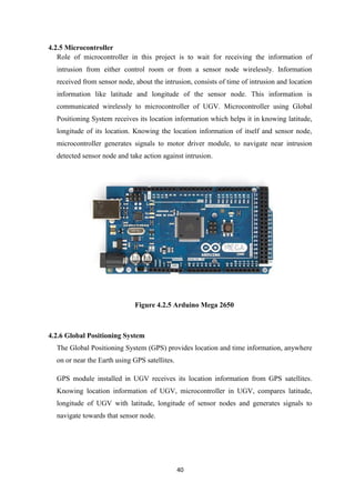 40
4.2.5 Microcontroller
Role of microcontroller in this project is to wait for receiving the information of
intrusion from either control room or from a sensor node wirelessly. Information
received from sensor node, about the intrusion, consists of time of intrusion and location
information like latitude and longitude of the sensor node. This information is
communicated wirelessly to microcontroller of UGV. Microcontroller using Global
Positioning System receives its location information which helps it in knowing latitude,
longitude of its location. Knowing the location information of itself and sensor node,
microcontroller generates signals to motor driver module, to navigate near intrusion
detected sensor node and take action against intrusion.
Figure 4.2.5 Arduino Mega 2650
4.2.6 Global Positioning System
The Global Positioning System (GPS) provides location and time information, anywhere
on or near the Earth using GPS satellites.
GPS module installed in UGV receives its location information from GPS satellites.
Knowing location information of UGV, microcontroller in UGV, compares latitude,
longitude of UGV with latitude, longitude of sensor nodes and generates signals to
navigate towards that sensor node.
 