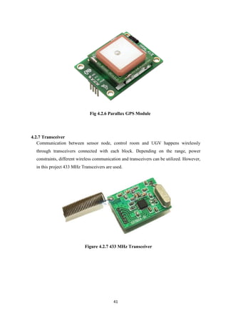 41
Fig 4.2.6 Parallax GPS Module
4.2.7 Transceiver
Communication between sensor node, control room and UGV happens wirelessly
through transceivers connected with each block. Depending on the range, power
constraints, different wireless communication and transceivers can be utilized. However,
in this project 433 MHz Transceivers are used.
Figure 4.2.7 433 MHz Transceiver
 