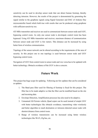 46
sensitivity can be used to develop sensor node that can detect human footstep, thereby
detecting intrusion. However, the results of the project is demonstrated by generating the
signal similar to the geophone signals using Signal Generator and DAC of Arduino Due
microcontroller board which hold true with results that can be produced using geophone
with sufficient sensitivity too.
433 MHz transmitter and receiver are used to communicate between sensor node and UGV,
bypassing control room. As only one sensor node is developed, control room has been
bypassed. Using 433 MHz transmitter and receiver, maximum distance of communication
between sensor node and UGV is few meters. This distance can be increased by using
better form of wireless communication.
Topology of the sensor network can be altered according to the requirements of the area of
security. In this project one to one topology is used between sensor node and UGV
bypassing control room.
Navigation of UGV from control room to sensor node and vice versa has to be updated with
better technology. Obstacle avoidance of the UGV is also a concern.
Future Work
This project has huge scope for updating. Following are few updates that can be considered
as updates.
1. The Band pass filter used for filtering of footstep is fixed for this project. The
filter has to be made adaptive so that the filter can be modified based on the site
and incoming data.
2. Envelope Detection, Amplification processes has also need to be adaptive.
3. Unmanned All-Terrain vehicle, Quad copter can be used instead of simple UGV
with better technologies like obstacle avoidance, transmitting video wirelessly
and better algorithm to reach destination or intrusion detected sensor node with
shortest distance from control room.
4. Range of wireless transmission can be increased using better wireless
technologies like Wi-Fi, Zig bee, etc.
 