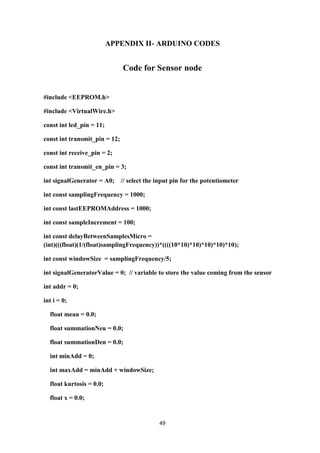 49
APPENDIX II- ARDUINO CODES
Code for Sensor node
#include <EEPROM.h>
#include <VirtualWire.h>
const int led_pin = 11;
const int transmit_pin = 12;
const int receive_pin = 2;
const int transmit_en_pin = 3;
int signalGenerator = A0; // select the input pin for the potentiometer
int const samplingFrequency = 1000;
int const lastEEPROMAddress = 1000;
int const sampleIncrement = 100;
int const delayBetweenSamplesMicro =
(int)(((float)(1/(float)samplingFrequency))*((((10*10)*10)*10)*10)*10);
int const windowSize = samplingFrequency/5;
int signalGeneratorValue = 0; // variable to store the value coming from the sensor
int addr = 0;
int i = 0;
float mean = 0.0;
float summationNeu = 0.0;
float summationDen = 0.0;
int minAdd = 0;
int maxAdd = minAdd + windowSize;
float kurtosis = 0.0;
float x = 0.0;
 