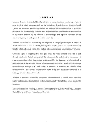 5
ABSTRACT
Intrusion detection in open field is of great value in many situations. Monitoring of remote
areas needs a lot of manpower and has its limitations. Seismic footstep detection based
systems for homeland security applications are an important additional layer to perimeter
protection and other security systems. This project is mainly concerned with the detection
of any human intrusion by the detection of the footsteps from a person from few tens of
meters away using an underground seismic sensor, Geophone.
Presence of footstep is indicated by the impulses in the geophone signal. Kurtosis, a
statistical measure is used to identify the impulses, can be applied for a short duration of
time for which a footstep exists. This method is less complex and computationally efficient.
Geophone signal is subjecting to a band pass filter, the output of band pass filter is read
through Analog to Digital converter of the microcontroller and stored in its memory at
every constant interval of time, which is determined by the frequency at which signal is
being sampled. Every constant number of values stored in memory, which are read through
microcontroller through ADC and stored in memory is subjected to kurtosis using
microcontroller. This forms a single sensor node. Many such nodes are connected in a
topology to build a Sensor Network.
Intrusion is indicated to control room when microcontroller of sensor node calculates
higher kurtosis value. Control room will send a unmanned vehicle to take action against the
intrusion.
Keywords: Intrusion, Footstep, Kurtosis, Sampling Frequency, Band Pass Filter, Analog to
Digital Converter, Sensor Node, Sensor Network.
 
