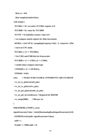 50
float xx = 0.0;
float samples[windowSize];
void setup() {
TCCR0A = 0;// set entire TCCR0A register to 0
TCCR0B = 0;// same for TCCR0B
TCNT0 = 0;//initialize counter value to 0
// set compare match register for 2khz increments
OCR0A = ((16*10^6) / (samplingFrequency*64)) - 1; //(must be <256)
// turn on CTC mode
TCCR0A |= (1 << WGM01);
// Set CS01 and CS00 bits for 64 prescaler
TCCR0B |= (1 << CS01) | (1 << CS00);
// enable timer compare interrupt
//TIMSK0 |= (1 << OCIE0A);
TIMSK0 = 0x01;
sei(); // MAKE SURE GLOBAL INTERRUPTS ARE ENABLED
vw_set_tx_pin(transmit_pin);
vw_set_rx_pin(receive_pin);
vw_set_ptt_pin(transmit_en_pin);
vw_set_ptt_inverted(true); // Required for DR3100
vw_setup(2000); // Bits per sec
}
ISR(TIMER0_COMPA_vect){
signalGeneratorValue = (int)((float)analogRead(signalGenerator))/4.0;
EEPROM.write(addr, signalGeneratorValue);
addr++;
if (addr == 1000) addr = 0;
 