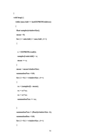 51
}
void loop() {
while (maxAdd <= lastEEPROMAddress)
{
float samples[windowSize];
mean = 0;
for ( i = minAdd; i < maxAdd ; i++)
{
x = EEPROM.read(i);
samples[i-minAdd] = x;
mean += x;
}
mean = mean/windowSize;
summationNeu = 0.0;
for ( i = 0; i < windowSize ; i++)
{
xx = (samples[i] - mean);
xx = xx*xx;
xx = xx*xx;
summationNeu += xx;
}
summationNeu /= (float)(windowSize -1);
summationDen = 0.0;
for ( i = 0; i < windowSize ; i++)
{
 
