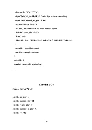 53
char msg[] = {'i','n','t','r','u'};
digitalWrite(led_pin, HIGH); // Flash a light to show transmitting
digitalWrite(transmit_en_pin, HIGH);
vw_send((uint8_t *)msg, 5);
vw_wait_tx(); // Wait until the whole message is gone
digitalWrite(led_pin, LOW);
delay(1000);
TIMSK0 = 0x01; // RE-ENABLE OVERFLOW INTERRUPT (TOIE0)
}
minAdd += sampleIncrement;
maxAdd += sampleIncrement;
}
minAdd = 0;
maxAdd = minAdd + windowSize;
}
Code for UGV
#include <VirtualWire.h>
const int led_pin = 6;
const int transmit_pin = 12;
const int receive_pin = 11;
const int transmit_en_pin = 3;
const int vcc = 8;
 