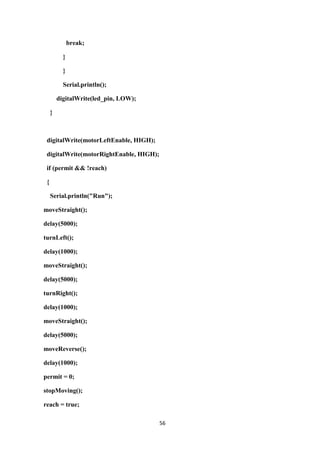 56
break;
}
}
Serial.println();
digitalWrite(led_pin, LOW);
}
digitalWrite(motorLeftEnable, HIGH);
digitalWrite(motorRightEnable, HIGH);
if (permit && !reach)
{
Serial.println("Run");
moveStraight();
delay(5000);
turnLeft();
delay(1000);
moveStraight();
delay(5000);
turnRight();
delay(1000);
moveStraight();
delay(5000);
moveReverse();
delay(1000);
permit = 0;
stopMoving();
reach = true;
 