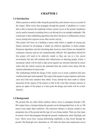 9
CHAPTER 1
1.1 Introduction
When a person or animal walks along the ground they emit seismic waves as a result of
the impact. These waves then propagate through the ground. A geophone is a sensor
that is able to measure the amplitude of these seismic waves in the ground. Geophones
can be used to measure everything from a car driving by to an outright earthquake. The
critical part is then establishing algorithms that allow the device to differentiate seismic
waves coming from a person versus other seismic activity.
This project will focus on a building a sensor node which is capable of sensing any
human intrusion by developing a simple yet effective algorithms to detect people.
Numerous algorithms exist for classifying data; however, most of them are intended for
continuous intrusion and are not computationally efficient. The algorithms utilized for
this project will need to be relatively simple so they can run in a low power
environment, but also still maintain their effectiveness in detecting people. Lastly, a
unmanned vehicle will be built to take action against any intrusion detected by sensor
nodes after the vehicle receives the command from the control room along with the
location information of sensor node.
The methodology behind the design of this system was to create a platform that later
could be built upon and expanded. The scope of the project is quite expansive and some
areas have had more attention than others. Every attempt has been made to clearly
document all the aspects of the project so that in the event that someone chooses to
pursue an aspect of the project at a later point the design and results will be at their
disposal.
1.2 Background
The ground, like any other elastic medium, allows waves to propagate through it [3].
The impact from a footstep hitting the ground can be distinguished from as far as 100
meters away under ideal conditions. The maximum distance is directly related to the
attenuation rate of the ground and the type of wave being studied. There are four types
of seismic waves that propagate through the ground: compression, shear, Rayleigh, and
Love. These waves have varying diminishing amplitudes as they travel through the
ground. The Rayleigh wave diminishes as 1/R while the shear and compression waves
 